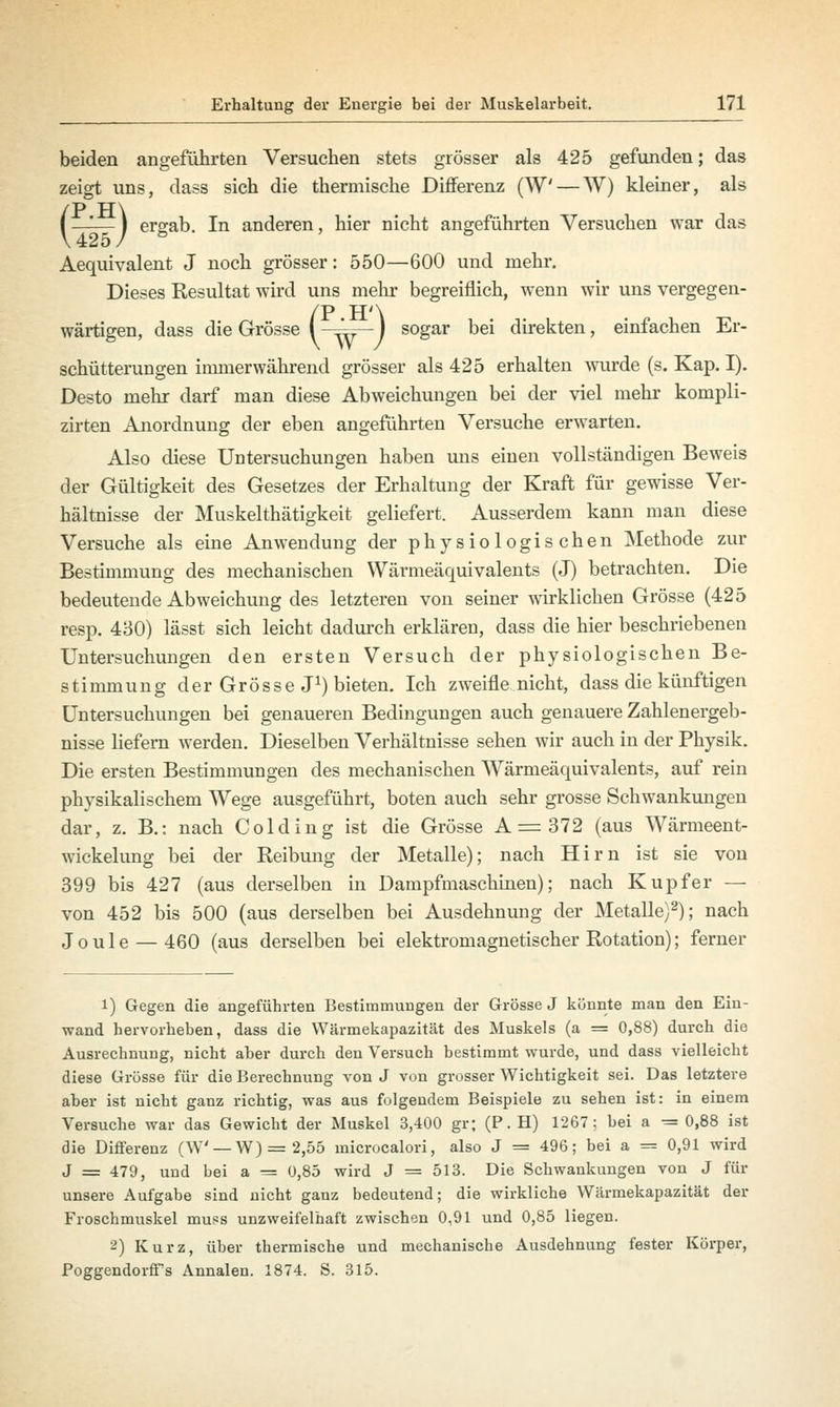 beiden angeführten Versuchen stets grösser als 425 gefunden; das zeigt uns, dass sich die thermische Differenz (W — W) kleiner, als /P TT\ i —— 1 ergab. In anderen, hier nicht angeführten Versuchen war das Aequivalent J noch grösser: 550—600 und mehr. Dieses Resultat wird uns mehr begreiflich, wenn wir uns vergegen- /P H'\ wärtigen, dass die Grösse i^^—l sogar bei direkten, einfachen Er- schütterungen immerwährend grösser als 425 erhalten wurde (s. Kap. I). Desto mehr darf man diese Abweichungen bei der viel mehr kompli- zirten Anordnung der eben angeführten Versuche erwarten. Also diese Untersuchungen haben uns einen vollständigen Beweis der Gültigkeit des Gesetzes der Erhaltung der Kraft für gewisse Ver- hältnisse der Muskelthätigkeit geliefert. Ausserdem kann man diese Versuche als eine Anwendung der physiologischen Methode zur Bestimmung des mechanischen Wärmeäquivalents (J) betrachten. Die bedeutende Abweichung des letzteren von seiner wirklichen Grösse (425 resp. 430) lässt sich leicht dadurch erklären, dass die hier beschriebenen Untersuchungen den ersten Versuch der physiologischen Be- stimmung der Grösse J1) bieten. Ich zweifle nicht, dass die künftigen Untersuchungen bei genaueren Bedingungen auch genauere Zahlenergeb- nisse liefern werden. Dieselben Verhältnisse sehen wir auch in der Physik. Die ersten Bestimmungen des mechanischen Wärmeäquivalents, auf rein physikalischem Wege ausgeführt, boten auch sehr grosse Schwankungen dar, z. B.: nach Colding ist die Grösse A=372 (aus Wärmeent- wickelung bei der Reibung der Metalle); nach Hirn ist sie von 399 bis 427 (aus derselben in Dampfmaschinen); nach Kupfer — von 452 bis 500 (aus derselben bei Ausdehnung der Metalle)2); nach Joule — 460 (aus derselben bei elektromagnetischer Rotation); ferner l) Gegen die angeführten Bestimmungen der Grösse J könnte man den Ein- wand hervorheben, dass die Wärmekapazität des Muskels (a = 0,88) durch die Ausrechnung, nicht aber durch den Versuch bestimmt wurde, und dass vielleicht diese Grösse für die Berechnung von J von grosser Wichtigkeit sei. Das letztere aber ist nicht ganz richtig, was aus folgendem Beispiele zu sehen ist: in einem Versuche war das Gewicht der Muskel 3,400 gr; (P. H) 1267; bei a = 0,88 ist die Differenz (W —W) = 2,55 microcalori, also J = 496; bei a = 0,91 wird J = 479, und bei a — 0,85 wird J = 513. Die Schwankungen von J für unsere Aufgabe sind nicht ganz bedeutend; die wirkliche Wärmekapazität der Froschmuskel muss unzweifelhaft zwischen 0,91 und 0,85 liegen. 2) Kurz, über thermische und mechanische Ausdehnung fester Körper, Poggendorff's Annalen. 1874. S. 315.