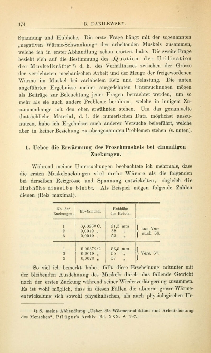 Spannung und Hubhöhe. Die erste Frage hängt mit der sogenannten „negativen Wärme-Schwankung des arbeitenden Muskels zusammen, welche ich in erster Abhandlung schon erörtert habe. Die zweite Frage bezieht sich auf die Bestimmung des „Quotient der Utilisation der Muskelkräfte1) d. h. des Verhältnisses zwischen der Grösse der verrichteten mechanischen Arbeit und der Menge der freigewordenen Wärme im Muskel bei variabelem Reiz und Belastung. Die unten angeführten Ergebnisse meiner ausgedehnten Untersuchungen mögen als Beiträge zur Beleuchtung jener Fragen betrachtet werden, um so mehr als sie auch andere Probleme berühren, welche in innigem Zu- sammenhange mit den oben erwähnten stehen. Um das gesammelte thatsächliche Material, d. i. die numerischen Data möglichst auszu- nutzen, habe ich Ergebnisse auch anderer Versuche beigeführt, welche aber in keiner Beziehung zu obengenannten Problemen stehen (s. unten). 1. Ueber die Erwärmung des Froschmuskels bei einmaligen Zuckungen. Während meiner Untersuchungen beobachtete ich mehrmals, dass die ersten Muskelzuckungen viel mehr Wärme als die folgenden bei derselben Reizgrösse und Spannung entwickelten, obgleich die Hubhöhe dieselbe bleibt. Als Beispiel mögen folgende Zahlen dienen (Reiz maximal). No. der Zackungen. Erwärmung. Hubhöhe des Hebels. 0,00560C. 0,0019 „ 0,0019 „ 51,5 mm 52 „ 52 „ aus Ver- such 68. 0,00370 C. 0,0018 „ 0,0020 „ 53,5 mm 55 „ 57 „ Vers. 67. So viel ich bemerkt habe, fällt diese Erscheinung mitunter mit der bleibenden Ausdehnung des Muskels durch das fallende Gewicht nach der ersten Zuckung während seiner Wiederverlängerung zusammen. Es ist wohl möglich, dass in diesen Fällen die abnorm grosse Wärme- entwickelung sich sowohl physikalischen, als auch physiologischen Ur- 1) S. meine Abhandlung „Ueber die Wärmeproduktion und Arbeitsleistung des Menschen, Pflüger's Archiv. Bd. XXX. S. 197.