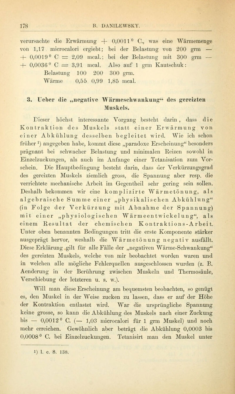 verursachte die Erwärmung -f- 0,0011° C, was eine Wärmemenge von 1,17 microcalori ergiebt; bei der Belastung von 200 grm — + 0,0019° C = 2,09 mcal.; bei der Belastung mit 300 grm — -+- 0,0036° C = 3,91 mcal. Also auf 1 grm Kautschuk: Belastung 100 200 300 grm. Wärme 0,55 0,99 1,85 mcal. 3. Ueber die „negative Wärmeschwankuiig des gereizten Muskels. Dieser höchst interessante Vorgang besteht darin, dass die Kontraktion des Muskels statt einer Erwärmung von einer Abkühlung desselben begleitet wird. Wie ich schon früher*) angegeben habe, kommt diese „paradoxe Erscheinung besonders prägnant bei schwacher Belastung und minimalen Reizen sowohl in Einzelzuckungen, als auch im Anfange einer Tetanisation zum Vor- schein. Die Hauptbedingung besteht darin, dass der Verkürzungsgrad des gereizten Muskels ziemlich gross, die Spannung aber resp. die verrichtete mechanische Arbeit im Gegentheil sehr gering sein sollen. Deshalb bekommen wir eine komj)lizirte Wärmetönung, als algebraische Summe einer „physikalischen Abkühlung (in Folge der Verkürzung mit Abnahme der Spannung) mit einer „physiologischen Wärmeentwickelung als einem Resultat der chemischen Kontraktions-Arbeit. Unter oben benannten Bedingungen tritt die erste Komponente stärker ausgeprägt hervor, weshalb die Wärmetönung negativ ausfällt. Diese Erklärung gilt für alle Fälle der „negativen Wärme-Schwankung des gereizten Muskels, welche von mir beobachtet worden waren und in welchen alle mögliche Fehlerquellen ausgeschlossen wurden (z. B. Aenderung in der Berührung zwischen Muskeln und Thermosäule, Verschiebung der letzteren u. s. w.). Will man diese Erscheinung am bequemsten beobachten, so genügt es, den Muskel in der Weise zucken zu lassen, dass er auf der Höhe der Kontraktion entlastet wird. War die ursprüngliche Spannung keine grosse, so kann die Abkühlung des Muskels nach einer Zuckung bis — 0,0012° C. (— 1,03 microcalori für 1 grm Muskel) und noch mehr erreichen. Gewöhnlich aber beträgt die Abkühlung 0,0003 bis 0,0008° C. bei Einzelzuckungen. Tetanisirt man den Muskel unter i) 1. c S. 138.