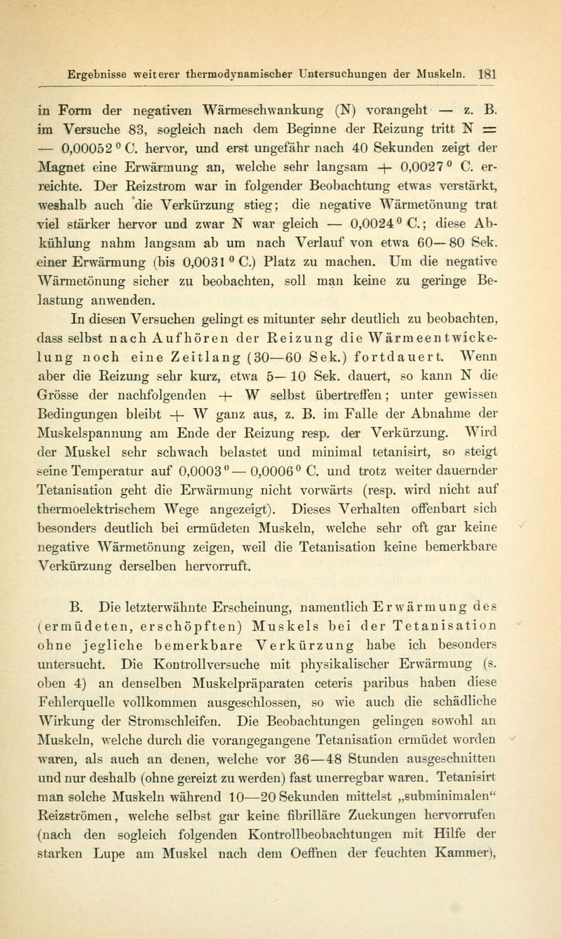 in Form der negativen Wärmeschwankung (N) vorangeht — z. B. im Versuche 83, sogleich nach dem Beginne der Reizung tritt N s= — 0,00052 ° C. hervor, und erst ungefähr nach 40 Sekunden zeigt der Magnet eine Erwärmung an, welche sehr langsam -+- 0,0027° C. er- reichte. Der Reizstrom war in folgender Beobachtung etwas verstärkt, weshalb auch die Verkürzung stieg; die negative Wärmetönung trat viel stärker hervor und zwar N war gleich — 0,0024° C.; diese Ab- kühlung nahm langsam ab um nach Verlauf von etwa 60—80 Sek. einer Erwärmung (bis 0,0031 °C.) Platz zu machen. Um die negative Wärmetönung sicher zu beobachten, soll man keine zu geringe Be- lastung anwenden. In diesen Versuchen gelingt es mitunter sehr deutlich zu beobachten, dass selbst nach Aufhören der Reizung die Wärmeentwicke- lung noch eine Zeitlang (30—60 Sek.) fortdauert. Wenn aber die Reizung sehr kurz, etwa 5— 10 Sek. dauert, so kann N die Grösse der nachfolgenden 4- W selbst übertreffen; unter gewissen Bedingungen bleibt + W ganz aus, z. B. im Falle der Abnahme der Muskelspannung am Ende der Reizung resp. der Verkürzung. Wird der Muskel sehr schwach belastet und minimal tetanisirt, so steigt seine Temperatur auf 0,0003 ° — 0,0006 ° C. und trotz weiter dauernder Tetanisation geht die Erwärmung nicht vorwärts (resp. wird nicht auf thermoelektrischem Wege angezeigt). Dieses Verhalten offenbart sich besonders deutlich bei ermüdeten Muskeln, welche sehr oft gar keine negative Wärmetönung zeigen, weil die Tetanisation keine bemerkbare Verkürzung derselben hervorruft. B. Die letzterwähnte Erscheinung, namentlich Erwärmung des (ermüdeten, erschöpften) Muskels bei der Tetanisation ohne jegliche bemerkbare Verkürzung habe ich besonders untersucht. Die Kon troll versuche mit physikalischer Erwärmung (s. oben 4) an denselben Muskelpräparaten ceteris paribus haben diese Fehlerquelle vollkommen ausgeschlossen, so wie auch die schädliche Wirkung der Stromschleifen. Die Beobachtungen gelingen sowohl an Muskeln, welche durch die vorangegangene Tetanisation ermüdet worden Avaren, als auch an denen, welche vor 36—48 Stunden ausgeschnitten und nur deshalb (ohne gereizt zu werden) fast unerregbar waren. Tetanisirt man solche Muskeln während 10—20 Sekunden mittelst „subminimalen Reizströmen, welche selbst gar keine fibrilläre Zuckungen hervorrufen (nach den sogleich folgenden Kontrollbeobachtungen mit Hilfe der starken Lupe am Muskel nach dem Oeffnen der feuchten Kammer),