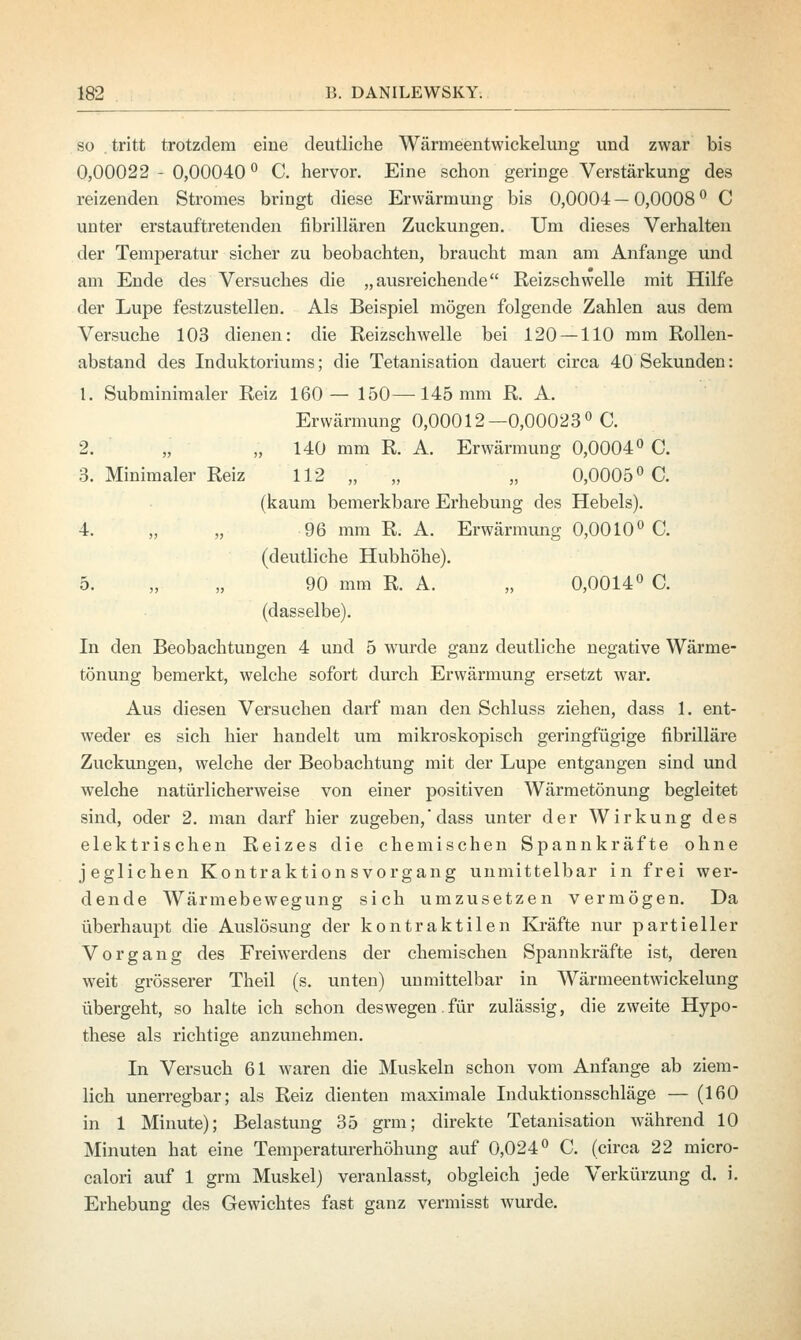 so .tritt trotzdem eine deutliche Wärmeentwickelung und zwar bis 0,00022 - 0,00040 ° C. hervor. Eine schon geringe Verstärkung des reizenden Stromes bringt diese Erwärmung bis 0,0004—0,0008° C unter erstauftretenden fibrillären Zuckungen. Um dieses Verhalten der Temperatur sicher zu beobachten, braucht man am Anfange und am Ende des Versuches die „ausreichende Reizschwelle mit Hilfe der Lupe festzustellen. Als Beispiel mögen folgende Zahlen aus dem Versuche 103 dienen: die Reizschwelle bei 120 —110 mm Rollen- abstand des Induktoriums; die Tetanisation dauert circa 40 Sekunden: 1. Subminimaler Reiz 160— 150—145 mm R. A. Erwärmung 0,00012—0,00023° C. 2. „ „ 140 mm R. A. Erwärmung 0,0004° C. 3. Minimaler Reiz 112 „ „ 0,0005° C. (kaum bemerkbare Erhebung des Hebels). 4. „ „ 96 mm R. A. Erwärmung 0,0010° C. (deutliche Hubhöhe). 5. „ „ 90 mm R. A. „ 0,0014° C. (dasselbe). In den Beobachtungen 4 und 5 wurde ganz deutliche negative Wärme- tönung bemerkt, welche sofort durch Erwärmung ersetzt war. Aus diesen Versuchen darf man den Schluss ziehen, dass 1. ent- weder es sich hier handelt um mikroskopisch geringfügige fibrilläre Zuckungen, welche der Beobachtung mit der Lupe entgangen sind und welche natürlicherweise von einer positiven Wärmetönung begleitet sind, oder 2. man darf hier zugeben,'dass unter der Wirkung des elektrischen Reizes die chemischen Spannkräfte ohne jeglichen Kontraktion s Vorgang unmittelbar in frei wer- dende Wärmebewegung sich umzusetzen vermögen. Da überhaupt die Auslösung der kontraktilen Kräfte nur partieller Vorgang des Freiwerdens der chemischen Spannkräfte ist, deren weit grösserer Theil (s. unten) unmittelbar in Wärmeentwickelung übergeht, so halte ich schon deswegen.für zulässig, die zweite Hypo- these als richtige anzunehmen. In Versuch 61 waren die Muskeln schon vom Anfange ab ziem- lich unerregbar; als Reiz dienten maximale Induktionsschläge — (160 in 1 Minute); Belastung 35 grm; direkte Tetanisation während 10 Minuten hat eine Temperaturerhöhung auf 0,024° C. (circa 22 micro- calori auf 1 grm Muskel) veranlasst, obgleich jede Verkürzung d. i. Erhebung des Gewichtes fast ganz vermisst wurde.