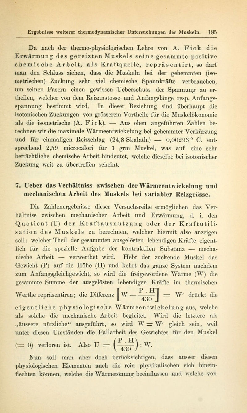 Da nach der thermo-physiologischen Lehre von A. Fick die Erwärmung des gereizten Muskels seine gesammte positive chemische Arbeit, als Kraftquelle, repräsentirt, so darf man den Schluss ziehen, dass die Muskeln bei der gehemmten (iso- metrischen) Zuckung sehr viel chemische Spannkräfte verbrauchen, um seinen Fasern einen gewissen Ueberschuss der Spannung zu er- theilen, welcher von dem Reizanstosse und Anfangslänge resp. Anfangs- spannung bestimmt wird. In dieser Beziehung sind überhaupt die isotonischen Zuckungen von grösserem Vortheile für die Muskelökonomie als die isometrische (A. F i c k). —- Aus oben angeführten Zahlen be- rechnen wir die maximale Wärmeentwickelung bei gehemmter Verkürzung und für einmaligen Reizschlag (24,8 Skalath.) — 0,00293 ° C. ent- sprechend 2,59 microcalori für 1 grm Muskel, was auf eine sehr beträchtliche chemische Arbeit hindeutet, welche dieselbe bei isotonischer Zuckung weit zu übertreffen scheint. 7. Ueber das Verhältniss zwischen der Wärmeentwickelung und mechanischen Arbeit des Muskels bei variabler Reizgrösse. Die Zahlenergebnisse dieser Versuchsreihe ermöglichen das Ver- hältniss zwischen mechanischer Arbeit und Erwärmung, d. i. den Quotient (U) der Kraftausnutzung oder der Kraftutili- sation des Muskels zu berechnen, welcher hiermit also anzeigen soll: welcher Theil der gesammten ausgelösten lebendigen Kräfte eigent- lich für die spezielle Aufgabe der kontraktilen Substanz — mecha- nische Arbeit — verwerthet wird. Hebt der zuckende Muskel das Gewicht (P) auf die Höhe (H) und kehrt das ganze System nachdem zum Anfangsgleichgewicht, so wird die freigewordene Wärme (W) die gesammte Summe der ausgelösten lebendigen Kräfte im thermischen [P HT W * I = W drückt die eigentliche physiologische Wärmeentwickelung aus, welche als solche die mechanische Arbeit begleitet. Wird die letztere als „äussere nützliche ausgeführt, so wird W = W gleich sein, weil unter diesen Umständen die Fallarbeit des Gewichtes für den Muskel W. t1 TT ^PH\ (= 0) verloren ist. Also U = I I : Nun soll man aber doch berücksichtigen, dass ausser diesen physiologischen Elementen auch die rein physikalischen sich hinein- flechten können, welche die Wärmetönung beeinflussen und welche von