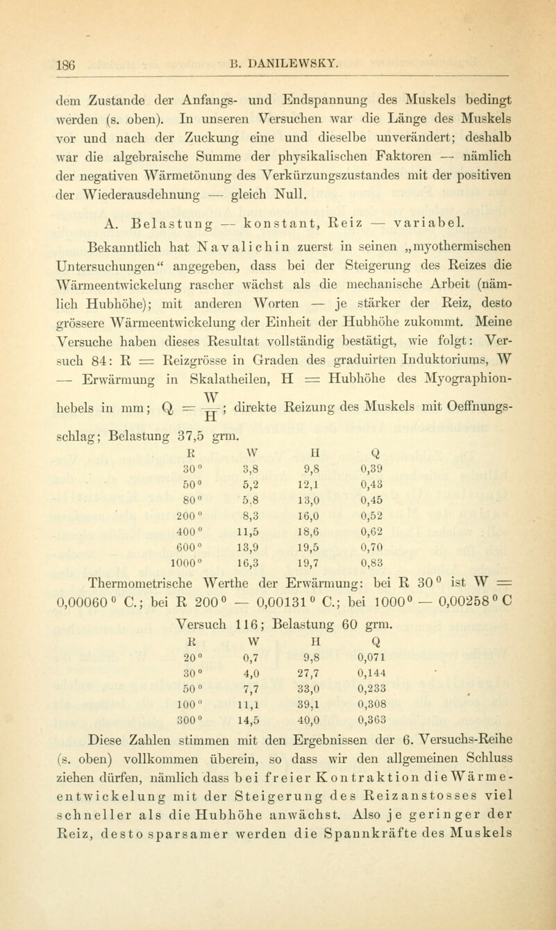 dem Zustande der Anfangs- und Endspannung des Muskels bedingt werden (s. oben). In unseren Versuchen war die Länge des Muskels vor und nach der Zuckung eine und dieselbe unverändert; deshalb war die algebraische Summe der physikalischen Faktoren — nämlich der negativen Wärmetönung des Verkürzungszustandes mit der positiven der Wiederausdehnung — gleich Null. A. Belastung — konstant, Reiz — variabel. Bekanntlich hat Navalichin zuerst in seinen „myothermischen Untersuchungen angegeben, dass bei der Steigerung des Reizes die Wärmeentwickelung rascher wächst als die mechanische Arbeit (näm- lich Hubhöhe); mit anderen Worten — je stärker der Reiz, desto grössere Wärmeentwickelung der Einheit der Hubhöhe zukommt. Meine Versuche haben dieses Resultat vollständig bestätigt, wie folgt: Ver- such 84: R = Reizgrösse in Graden des graduirten Induktoriums, W — Erwärmung in Skalatheilen, H = Hubhöhe des Myographion- W hebeis in mm; Q, =r —-; direkte Reizung des Muskels mit Oeffnungs- H schlag; Belastung 37,5 grm. R w H Q 30° 3,8 9,8 0,39 50° 5,2 12,1 0,43 80° 5,8 13,0 0,45 200° 8,3 16,0 0,52 400° 11,5 18,6 0,62 600° 13,9 19,5 0,70 1000° 16,3 19,7 0,83 Thermometrische Werthe der Erwärmung: bei R 30° ist W = 0,00060° C; bei R 200° — 0,00131° C; bei 1000° — 0,00258°C Versuch 116; Belastung 60 grm. K W H Q 20° 0,7 9,8 0,071 30° 4,0 27,7 0,144 50° 7,7 33,0 0,233 100° 11,1 39,1 0,308 300° 14,5 40,0 0,363 Diese Zahlen stimmen mit den Ergebnissen der 6. Versuchs-Reihe (s. oben) vollkommen überein, so dass wir den allgemeinen Schluss ziehen dürfen, nämlich dass b e i freier Kontraktion die Wärme- entwickelung mit der Steigerung des Reizanstosses viel schneller als die Hubhöhe anwächst. Also j e geringer der Reiz, desto sparsamer werden die Spannkräfte des Muskels