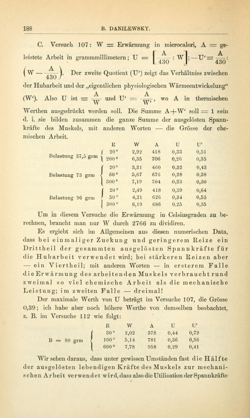 C. Versuch 107: W = Erwärmung in microcalori, A = ge- 430: w A U U' 2,92 418 0,33 0,51 6,35 706 0,26 0,35 3,31 460 0,32 0,43 5,67 676 0,28 0,38 7,19 704 0,23 0,30 2,49 418 0,39 0,64 4,21 626 0,34 0,53 6,19 686 0,25 0,35 leistete Arbeit in grammmillimetern; U = I—-—:W|;—U' = L 430 J { W —— I. Der zweite Quotient (TP) zeigt das Verhältniss zwischen der Hubarbeit und der „eigentlichen physiologischen Wärmeentwickelung A A (W). Also U ist = ■=- und U' = ,~. , wo A in thermischen W W Werthen ausgedrückt werden soll. Die Summe A-4-W' soll = 1 sein d. i. sie bilden zusammen die ganze Summe der ausgelösten Spann- kräfte des Muskels, mit anderen Worten — die Grösse der che- mischen Arbeit. R r 20° Belastung 37,5 grm j 2Q0 0 ( 20° Belastung 73 grm I 60° [ 300° ( 20° Belastung 96 grm ' 50° [ 300° Um in diesem Versuche die Erwärmung in Celsiusgraden zu be- rechnen, braucht man nur W durch 2766 zu dividiren. Es ergiebt sich im Allgemeinen aus diesen numerischen Data, dass bei einmaliger Zuckung und geringerem Reize ein Drittheil der gesammten ausgelösten Spannkräfte für die Hubarbeit verwendet wird; bei stärkeren Reizen aber — ein Viertheil; mit anderen Worten — in ersterem Falle die Erwärmung des arbeitenden Muskels verbraucht rund zweimal so viel chemische Arbeit als die mechanische Leistung; im zweiten Falle — dreimal! Der maximale Werth von U beträgt im Versuche 107, die Grösse 0,39; ich habe aber noch höhere Werthe von demselben beobachtet, z. B. im Versuche 112 wie folgt: B W [ 30° 2,02 B = 80 grm J 100° 5,14 600° 7,78 Wir sehen daraus, dass unter gewissen Umständen fast die Hälfte der ausgelösten lebendigen Kräfte des Muskels zur mechani- schen Arbeit verwendet wird, dass also die Utilisation der Spannkräfte A U U' 378 0,44 0,79 781 0,36 0,56 958 0,29 0,41