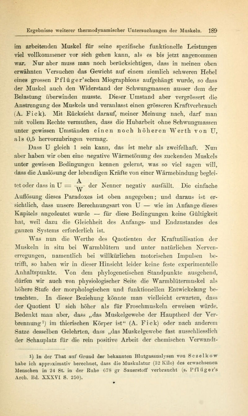 im arbeitenden Muskel für seine spezifische funktionelle Leistungen viel vollkommener vor sich gehen kann, als es bis jetzt angenommen war. Nur aber muss man noch berücksichtigen, dass in meinen oben erwähnten Versuchen das Gewicht auf einem ziemlich schweren Hebel eines grossen Pflüger'sehen Miographions aufgehängt wurde, sodass der Muskel auch den Widerstand der Schwungmassen ausser dem der Belastung überwinden musste. Dieser Umstand aber vergrössert die Anstrengung des Muskels und veranlasst einen grösseren Kraftverbrauch (A. Fick). Mit Rücksicht darauf, meiner Meinung nach, darf man mit vollem Rechte vermuthen, dass die Hubarbeit ohne Schwungmassen unter gewissen Umständen einen noch höheren Werth von U, als 0,5 hervorzubringen vermag. Dass U gleich 1 sein kann, das ist mehr als zweifelhaft. Nun aber haben wir oben eine negative Wärmetönung des zuckenden Muskels unter gewissen Bedingungen kennen gelernt, was so viel sagen will, dass die Auslösung der lebendigen Kräfte von einer Wärmebindung beglei- tet oder dass in U = ■=- der Nenner negativ ausfällt. Die einfache Auflösung dieses Paradoxes ist oben angegeben; und daraus ist er- sichtlich, dass unsere Berechnungsart von U — wie im Anfange dieses Kapitels angedeutet wurde — für diese Bedingungen keine Gültigkeit hat, weil dazu die Gleichheit des Anfangs- und Endzustandes des ganzen Systems erforderlich ist. Was nun die Werthe des Quotienten der Kraftutilisation der Muskeln in situ bei Warmblütern und unter natürlichen Nerven- erregungen, namentlich bei willkürlichen motorischen Impulsen be- trifft, so haben wir in dieser Hinsicht leider keine feste experimentelle Anhaltspunkte. Von dem phylogenetischen Standpunkte ausgehend, dürfen wir auch von physiologischer Seite die Warmblütermuskel als höhere Stufe der morphologischen und funktionellen Entwickeking be- trachten. In dieser Beziehung könnte man vielleicht erwarten, dass der Quotient U sich höher als für Froschmuskeln erweisen würde. Bedenkt man aber, dass „das Muskelgewebe der Hauptherd der Ver- brennung1) im thierischen Körper ist (A. Fick) oder nach anderem Satze desselben Gelehrten, dass „das Muskelgewebe fast ausschliesslich der Schauplatz für die rein positive Arbeit der chemischen Verwandt- l) In der That auf Grund der bekannten Blutgasanalysen von Sczelkow habe ich approximativ berechnet, dass die Muskulatur (32 Kilo) des erwachsenen Menschen in 24 St. in der Ruhe 678 gr Sauerstoff verbraucht (s. Pflüger's Arch. Bd. XXXVI S. 250).