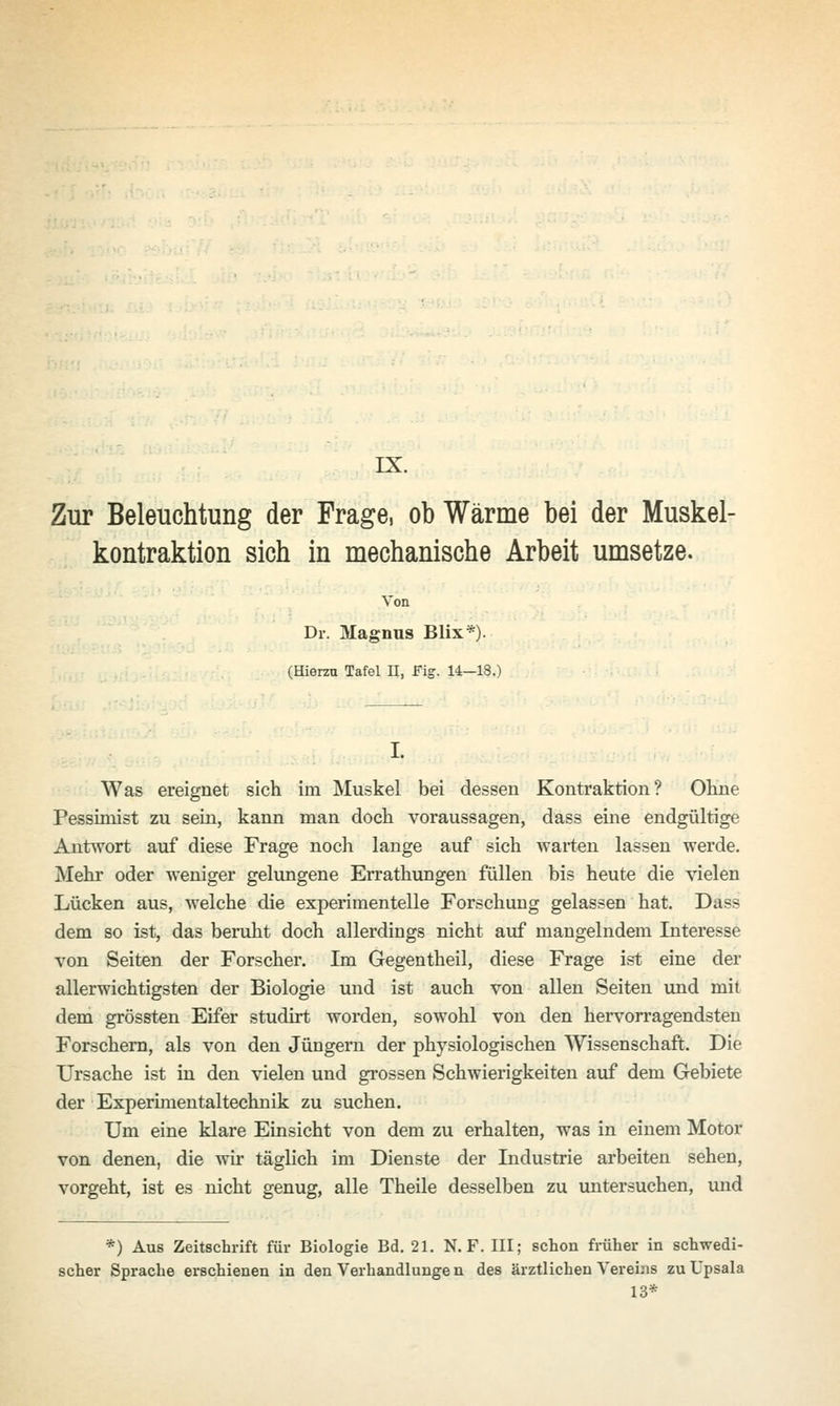 Zur Beleuchtung der Frage, ob Wärme bei der Muskel- kontraktion sich in mechanische Arbeit umsetze. Von Dr. Magnus Blix*). (Hierzu Tafel H, Fig. 14—18.) Was ereignet sich im Muskel bei dessen Kontraktion? Ohne Pessimist zu sein, kann man doch voraussagen, dass eine endgültige Antwort auf diese Frage noch lange auf sich warten lassen werde. Mehr oder weniger gelungene Errathungen füllen bis heute die vielen Lücken aus, welche die experimentelle Forschung gelassen hat. Dass dem so ist, das beruht doch allerdings nicht auf mangelndem Interesse von Seiten der Forscher. Im Gegentheil, diese Frage ist eine der allerwichtigsten der Biologie und ist auch von allen Seiten und mit dem grössten Eifer studirt worden, sowohl von den hervorragendsten Forschern, als von den Jüngern der physiologischen Wissenschaft. Die Ursache ist in den vielen und grossen Schwierigkeiten auf dem Gebiete der Experimentaltechnik zu suchen. Um eine klare Einsicht von dem zu erhalten, was in einem Motor von denen, die wir täglich im Dienste der Industrie arbeiten sehen, vorgeht, ist es nicht genug, alle Theile desselben zu untersuchen, und *) Aus Zeitschrift für Biologie Bd. 21. N. F. III; schon früher in schwedi- scher Sprache erschienen in den Verhandlunge n des ärztlichen Vereins zu Upsala 13*