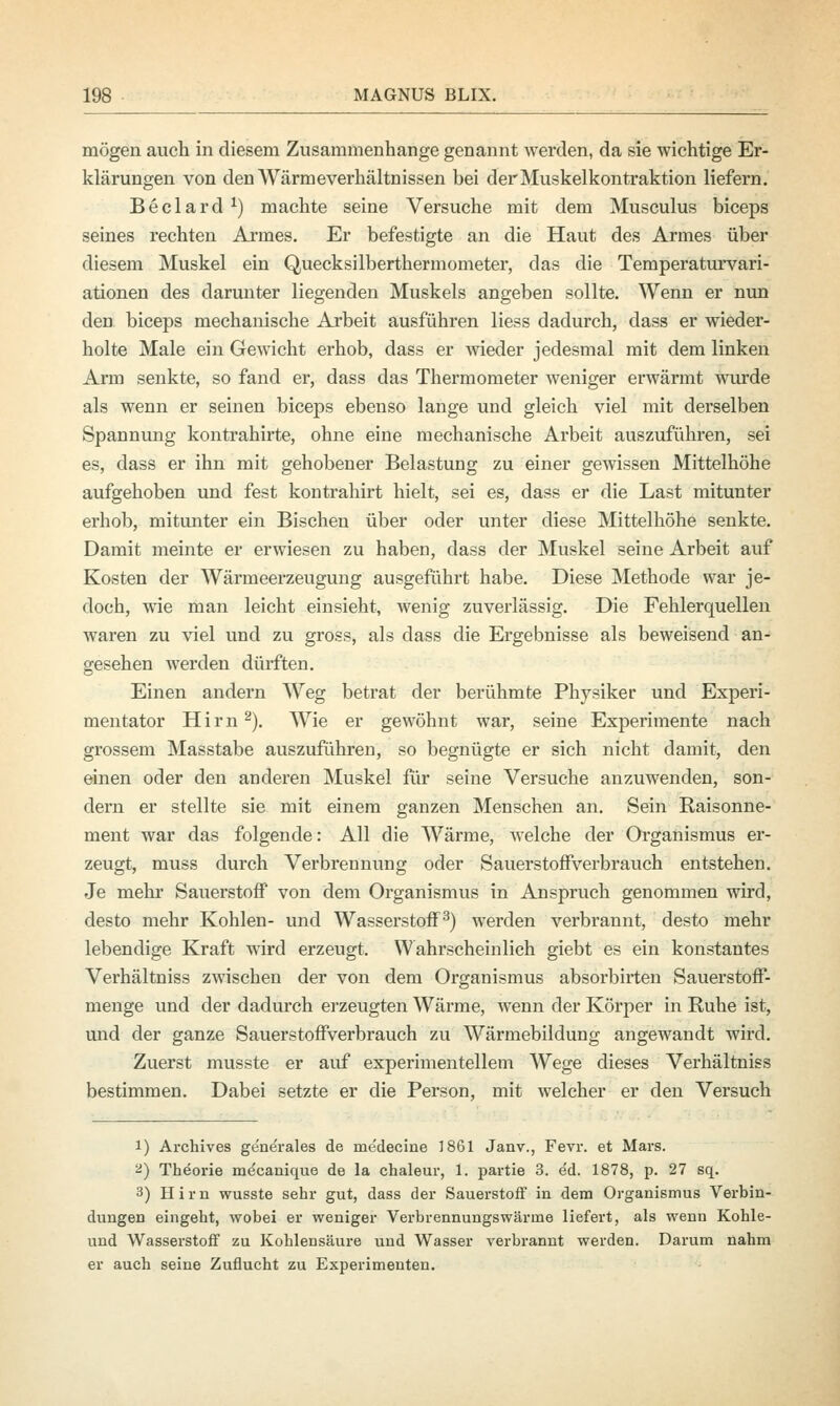 mögen auch in diesem Zusammenhange genannt werden, da sie wichtige Er- klärungen von den Wärmeverhältnissen bei der Muskelkontraktion liefern. Beclard x) machte seine Versuche mit dem Musculus biceps seines rechten Armes. Er befestigte an die Haut des Armes über diesem Muskel ein Quecksilberthermometer, das die Temperaturvari- ationen des darunter liegenden Muskels angeben sollte. Wenn er nun den biceps mechanische Arbeit ausführen Hess dadurch, dass er wieder- holte Male ein Gewicht erhob, dass er wieder jedesmal mit dem linken Arm senkte, so fand er, dass das Thermometer weniger erwärmt wurde als wenn er seinen biceps ebenso lange und gleich viel mit derselben Spannung kontrahirte, ohne eine mechanische Arbeit auszuführen, sei es, dass er ihn mit gehobener Belastung zu einer gewissen Mittelhöhe aufgehoben und fest kontrahirt hielt, sei es, dass er die Last mitunter erhob, mitunter ein Bischen über oder unter diese Mittelhöhe senkte. Damit meinte er erwiesen zu haben, dass der Muskel seine Arbeit auf Kosten der Wärmeerzeugung ausgeführt habe. Diese Methode war je- doch, wie man leicht einsieht, wenig zuverlässig. Die Fehlerquellen waren zu viel und zu gross, als dass die Ergebnisse als beweisend an- gesehen werden dürften. Einen andern Weg betrat der berühmte Physiker und Experi- mentator Hirn2). Wie er gewöhnt war, seine Experimente nach grossem Masstabe auszuführen, so begnügte er sich nicht damit, den einen oder den anderen Muskel für seine Versuche anzuwenden, son- dern er stellte sie mit einem ganzen Menschen an. Sein Raisonne- ment war das folgende: All die Wärme, welche der Organismus er- zeugt, muss durch Verbrennung oder Sauerstoffverbrauch entstehen. Je mehr Sauerstoff von dem Organismus in Anspruch genommen wird, desto mehr Kohlen- und Wasserstoff3) werden verbrannt, desto mehr lebendige Kraft wird erzeugt. Wahrscheinlich giebt es ein konstantes Verhältniss zwischen der von dem Organismus absorbirten Sauerstoff- menge und der dadurch erzeugten Wärme, wenn der Körper in Ruhe ist, und der ganze Sauerstoffverbrauch zu Wärmebildung angewandt wird. Zuerst musste er auf experimentellem Wege dieses Verhältniss bestimmen. Dabei setzte er die Person, mit welcher er den Versuch i) Archives generales de medeeine 1861 Janv., Fevr. et Mars. 2) Theorie me'canique de la chaleur, 1. partie 3. ed. 1878, p. 27 sq. 3) Hirn wusste sehr gut, dass der Sauerstoff in dem Organismus Verbin- dungen eingeht, wobei er weniger Verbrennungswärine liefert, als wenn Kohle- und Wasserstoff zu Kohlensäure und Wasser verbrannt werden. Darum nahm er auch seine Zuflucht zu Experimenten.