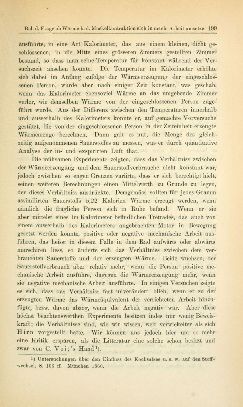 ausführte, in eine Art Kalorimeter, das aus einem kleinen, dicht ge- schlossenen, in die Mitte eines grösseren Zimmers gestellten Zimmer bestand, so dass man seine Temperatur für konstant während der Ver- suchszeit ansehen konnte. Die Temperatur im Kalorimeter erhöhte sich dabei im Anfang zufolge der Wärmeerzeugung der eingeschlos- senen Person, wurde aber nach einiger Zeit konstant, was geschah, wenn das Kalorimeter ebensoviel Wärme an das umgebende Zimmer verlor, wie demselben Wärme von der eingeschlossenen Person zuge- führt wurde. Aus der Differenz zwischen den Temperaturen innerhalb und ausserhalb des Kalorimeters konnte er, auf gemachte Vorversuche gestützt, die von der eingeschlossenen Person in der Zeiteinheit erzeugte Wärmemenge berechnen. Dann galt es nur, die Menge des gleich- zeitig aufgenommenen Sauerstoffes zu messen, was er durch quantitative Analyse der in- und exspirirten Luft that. Die mühsamen Experimente zeigten, dass das Verhältniss zwischen der Wärmeerzeugung und dem Sauerstoffverbrauche nicht konstant war, jedoch zwischen so engen Grenzen variirte, dass er sich berechtigt hielt, seinen weiteren Berechnungen einen Mittelwerth zu Grunde zu legen, der dieses Verhältniss ausdrückte. Demgemäss sollten für jedes Gramm assimilirten Sauerstoffs 5,22 Kalorien Wärme erzeugt werden, wenn nämlich die fragliche Person sich in Ruhe befand. Wenn er sie aber mittelst eines im Kalorimeter befindlichen Tretrades, das auch von einem ausserhalb des Kalorimeters angebrachten Motor in Bewegung gesetzt werden konnte, positive oder negative mechanische Arbeit aus- führen, das heisst in diesem Falle in dem Rad aufwärts oder abwärts marschiren liess, so änderte sich das Verhältniss zwischen dem ver- brauchten Sauerstoffe und der erzeugten Wärme. Beide wuchsen, der Sauerstoffverbrauch aber relativ mehr, wenn die Person positive me- chanische Arbeit ausführe, dagegen die Wärmeerzeugung mehr, wenn sie negative mechanische Arbeit ausführte. In einigen Versuchen zeigte es sich, dass das Verhältniss fast unverändert blieb, wenn er zu der erzeugten Wärme das Wärmeäquivalent der verrichteten Arbeit hinzu- fügte, bezw. davon abzog, wenn die Arbeit negativ war. Aber diese höchst beachtenswerthen Experimente besitzen indes nur wenig Beweis- kraft; die Verhältnisse sind, wie wir wissen, weit verwickelter als sich Hirn vorgestellt hatte. Wir können uns jedoch hier um so mehr eine Kritik ersparen, als die Litteratur eine solche schon besitzt und zwar von C. Voit's Hand1). 1) Untersuchungen über den Einfluss des Kochsalzes u. s. w. auf den Stoff- wechsel, S. 106 ff. München 1860.