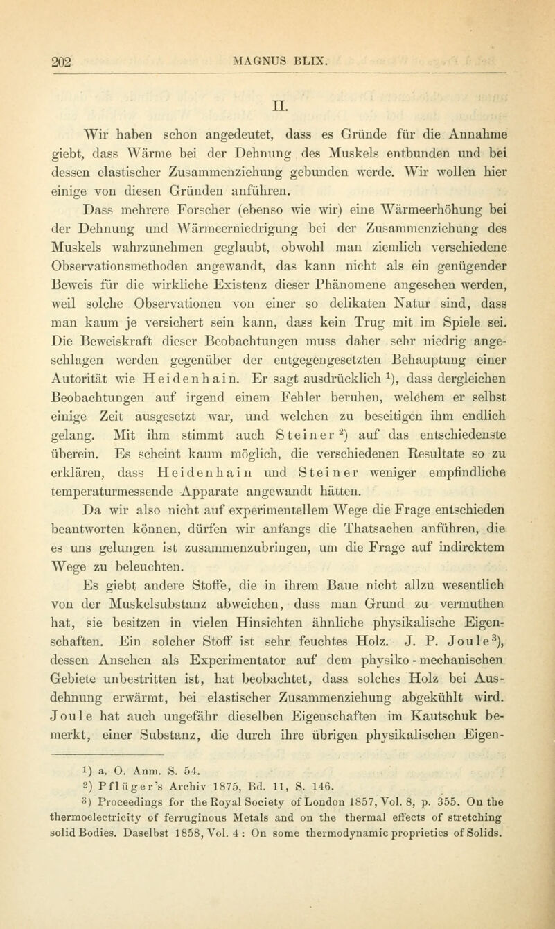 II. Wir haben schon angedeutet, dass es Gründe für die Annahme giebt, dass Wärme bei der Dehnung des Muskels entbunden und bei dessen elastischer Zusammenziehung gebunden werde. Wir wollen hier einige von diesen Gründen anführen. Dass mehrere Forscher (ebenso wie wir) eine Wärmeerhöhung bei der Dehnung und Wärmeerniedrigung bei der Zusammenziehung des Muskels wahrzunehmen geglaubt, obwohl man ziemlich verschiedene Observationsmethoden angewandt, das kann nicht als ein genügender Beweis für die wirkliche Existenz dieser Phänomene angesehen werden, weil solche Observationen von einer so delikaten Natur sind, dass man kaum je versichert sein kann, dass kein Trug mit im Spiele sei. Die Beweiskraft dieser Beobachtungen muss daher sehr niedrig ange- schlagen werden gegenüber der entgegengesetzten Behauptung einer Autorität wie Heidenhain. Er sagt ausdrücklich x), dass dergleichen Beobachtungen auf irgend einem Fehler beruhen, welchem er selbst einige Zeit ausgesetzt war, und welchen zu beseitigen ihm endlich gelang. Mit ihm stimmt auch Steiner 2) auf das entschiedenste überein. Es scheint kaum möglich, die verschiedenen Resultate so zu erklären, dass Heidenhain und Steiner weniger empfindliche temperaturmessende Apparate angewandt hätten. Da wir also nicht auf experimentellem Wege die Frage entschieden beantworten können, dürfen wir anfangs die Thatsachen anführen, die es uns gelungen ist zusammenzubringen, um die Frage auf indirektem Wege zu beleuchten. Es giebt andere Stoffe, die in ihrem Baue nicht allzu wesentlich von der Muskelsubstanz abweichen, dass man Grund zu vermuthen hat, sie besitzen in vielen Hinsichten ähnliche physikalische Eigen- schaften. Ein solcher Stoff ist sehr feuchtes Holz. J. P. Joule3), dessen Ansehen als Experimentator auf dem physiko - mechanischen Gebiete unbestritten ist, hat beobachtet, dass solches Holz bei Aus- dehnung erwärmt, bei elastischer Zusammenziehung abgekühlt wird. Joule hat auch ungefähr dieselben Eigenschaften im Kautschuk be- merkt, einer Substanz, die durch ihre übrigen physikalischen Eigen- 1) a. 0. Anni. S. 54. 2) Pflüger's Archiv 1875, Bd. 11, S. 146. 3) Proceedings for the Royal Society of London 1857, Vol. 8, p. 355. On the thermoelectricity of ferruginous Metals and on the thermal effects of stretching solid Bodies. Daselbst 1858, Vol. 4: On some thermodynamic proprieties ofSolids.