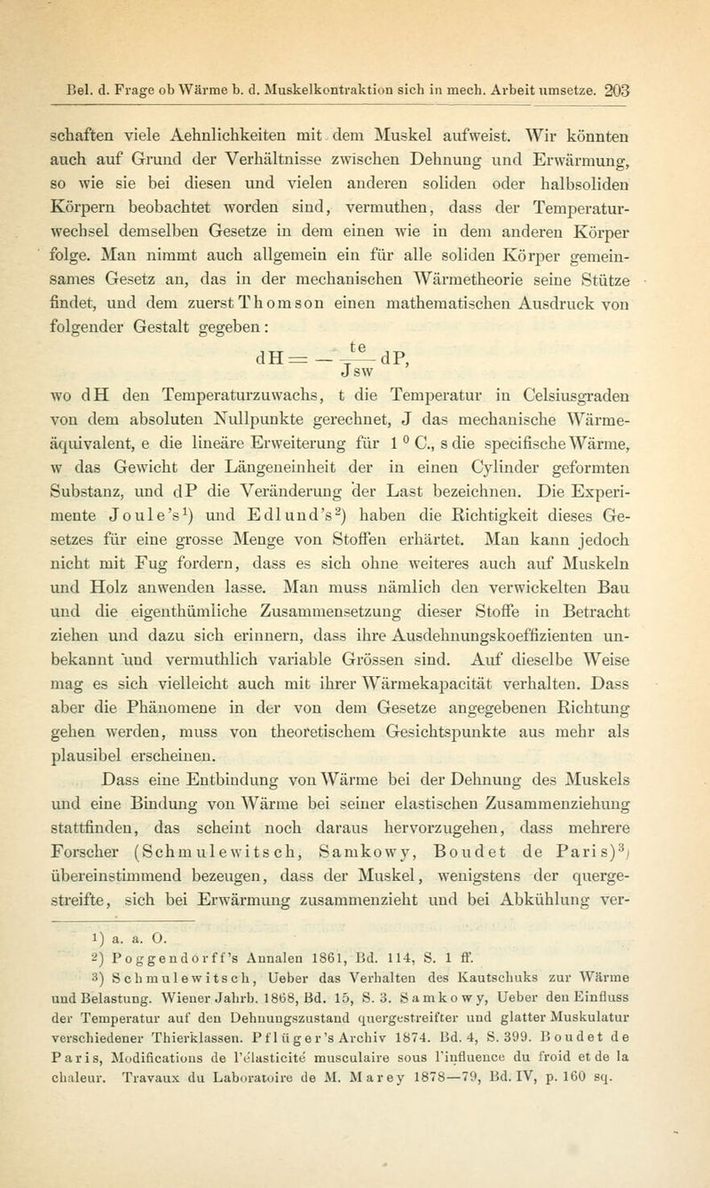 schaften viele Aehnlichkeiten mit dem Muskel aufweist. Wir könnten auch auf Grund der Verhältnisse zwischen Dehnung und Erwärmung, so wie sie bei diesen und vielen anderen soliden oder halbsoliden Körpern beobachtet worden sind, vermuthen, dass der Temperatur- wechsel demselben Gesetze in dem einen wie in dem anderen Körper folge. Man nimmt auch allgemein ein für alle soliden Körper gemein- sames Gesetz an, das in der mechanischen Wärmetheorie seine Stütze findet, und dem zuerst Thomson einen mathematischen Ausdruck von folgender Gestalt gegeben: dH^-^dP, Jsw wo dH den Temperaturzuwachs, t die Temperatur in Celsiusgraden von dem absoluten Nullpunkte gerechnet, J das mechanische Wärme- äquivalent, e die lineare Erweiterung für 1 ° C, s die specifische Wärme, w das Gewicht der Längeneinheit der in einen Cylinder geformten Substanz, und dP die Veränderung der Last bezeichnen. Die Experi- mente Joule's1) und E dl und's2) haben die Richtigkeit dieses Ge- setzes für eine grosse Menge von Stoffen erhärtet. Man kann jedoch nicht mit Fug fordern, dass es sich ohne weiteres auch auf Muskeln und Holz anwenden lasse. Man muss nämlich den verwickelten Bau und die eigenthümliche Zusammensetzung dieser Stoffe in Betracht ziehen und dazu sich erinnern, dass ihre Ausdehnungskoeffizienten un- bekannt und vermuthlich variable Grössen sind. Auf dieselbe Weise mag es sich vielleicht auch mit ihrer Wärmekapacität verhalten. Dass aber die Phänomene in der von dem Gesetze angegebenen Richtung gehen werden, muss von theoretischem Gesichtspunkte aus mehr als plausibel erscheinen. Dass eine Entbindung von Wärme bei der Dehnung des Muskels und eine Bindung von Wärme bei seiner elastischen Zusammenziehung stattfinden, das scheint noch daraus hervorzugehen, dass mehrere Forscher (Schmulewits ch, Samkowy, Boudet de Paris)3; übereinstimmend bezeugen, dass der Muskel, wenigstens der querge- streifte, sich bei Erwärmung zusammenzieht und bei Abkühlung ver- 1) a. a. 0. 2) Poggendorff's Annalen 1861, Bd. 114, S. 1 ff. 3) Schmulewitsch, Ueber das Verhalten des Kautschuks zur Wärme und Belastung. Wiener Jahrb. 1868, Bd. 15, S. 3. Samkowy, Ueber den Einfluss der Temperatur auf den Dehnuugszustand quergestreifter und glatter Muskulatur verschiedener Thierklassen. Pf 1 üger's Archiv 1874. Bd. 4, S. 399. Boudet de Paris, Modifications de l'e'lasticite musculaire sous l'influence du froid et de la chuleur. Travaux du Laboratoire de M. Marey 1878—79, Bd. IV, p. 160 sq.