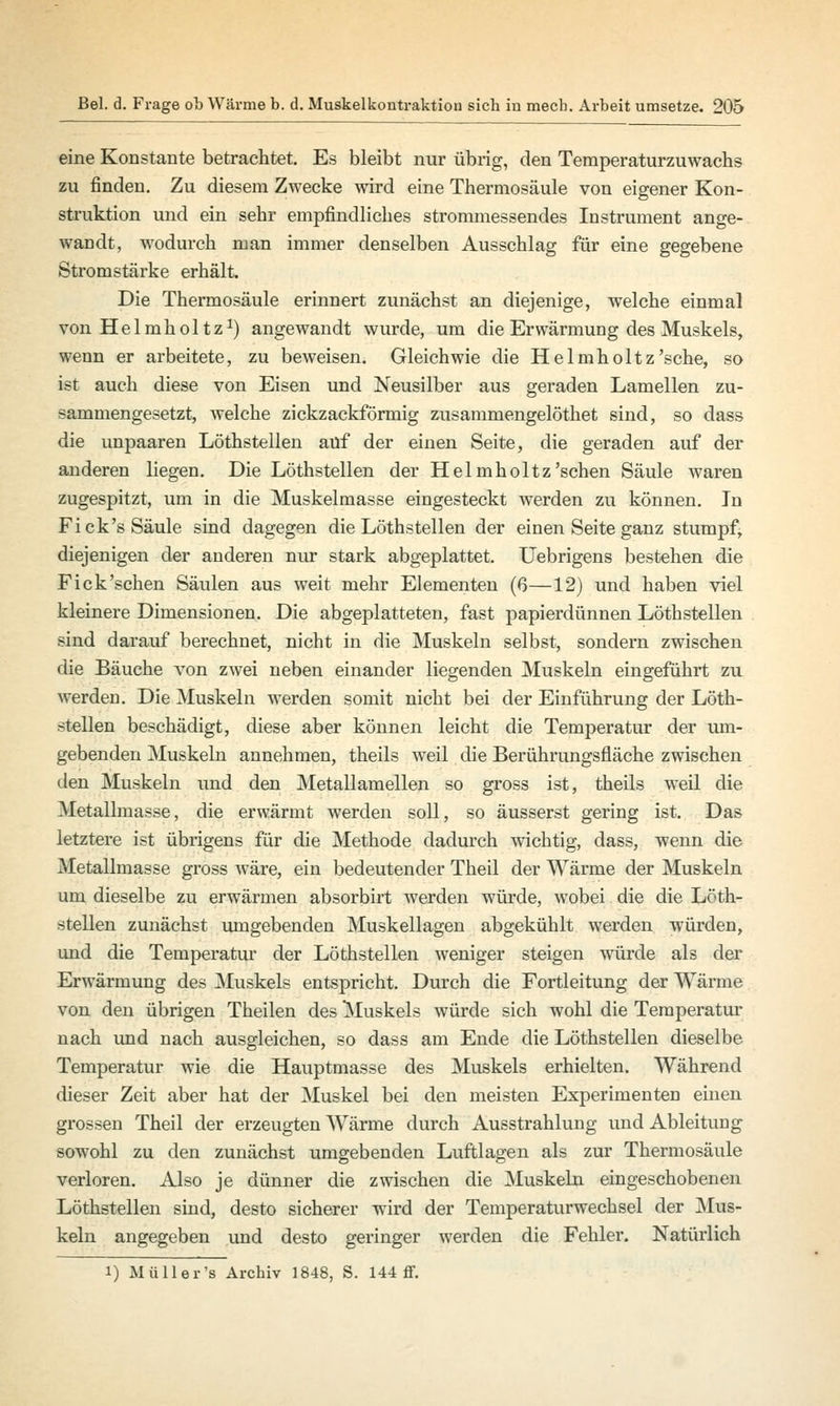 eine Konstante betrachtet Es bleibt nur übrig, den Temperaturzuwachs zu finden. Zu diesem Zwecke wird eine Thermosäule von eigener Kon- struktion und ein sehr empfindliches strommessendes Instrument ange- wandt, wodurch man immer denselben Ausschlag für eine gegebene Stromstärke erhält. Die Thermosäule erinnert zunächst an diejenige, welche einmal von Helmhol tz1) angewandt wurde, um die Erwärmung des Muskels, wenn er arbeitete, zu beweisen. Gleichwie die Helmholtz'sche, so ist auch diese von Eisen und Neusilber aus geraden Lamellen zu- sammengesetzt, welche zickzackförmig zusammengelöthet sind, so dass die unpaaren Löthstellen auf der einen Seite, die geraden auf der anderen liegen. Die Löthstellen der Helmholtz 'sehen Säule waren zugespitzt, um in die Muskelmasse eingesteckt werden zu können. In Fi ck's Säule sind dagegen die Löthstellen der einen Seite ganz stumpf, diejenigen der anderen nur stark abgeplattet. Uebrigens bestehen die Fick'sehen Säulen aus weit mehr Elementen (6—12) und haben viel kleinere Dimensionen. Die abgeplatteten, fast papierdünnen Löthstellen sind darauf berechnet, nicht in die Muskeln selbst, sondern zwischen die Bäuche von zwei neben einander liegenden Muskeln eingeführt zu werden. Die Muskeln werden somit nicht bei der Einführung der Löth- stellen beschädigt, diese aber können leicht die Temperatur der um- gebenden Muskeln annehmen, theils weil die Berührungsfläche zwischen den Muskeln und den Metallamellen so gross ist, theils weil die Metallmasse, die erwärmt werden soll, so äusserst gering ist. Das letztere ist übrigens für die Methode dadurch wichtig, dass, wenn die Metallmasse gross wäre, ein bedeutender Theil der Wärme der Muskeln um dieselbe zu erwärmen absorbirt werden würde, wobei die die Löth- stellen zunächst umgebenden Muskellagen abgekühlt werden würden, und die Temperatur der Löthstellen weniger steigen würde als der Erwärmung des Muskels entspricht. Durch die Fortleitung der Wärme von den übrigen Theilen des Muskels würde sich wohl die Temperatur nach und nach ausgleichen, so dass am Ende die Löthstellen dieselbe Temperatur wie die Hauptmasse des Muskels erhielten. Während dieser Zeit aber hat der Muskel bei den meisten Experimenten einen grossen Theil der erzeugten Wärme durch Ausstrahlung und Ableitung sowohl zu den zunächst umgebenden Luftlagen als zur Thermosäule verloren. Also je dünner die zwischen die Muskeln eingeschobenen Löthstellen sind, desto sicherer wird der Temperaturwechsel der Mus- keln angegeben und desto geringer werden die Fehler. Natürlich i) Müller's Archiv 1848, S. 144 ff.
