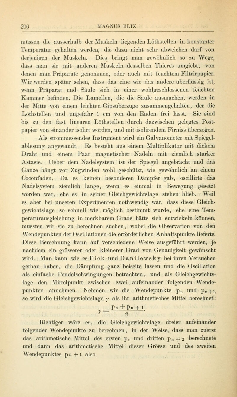 müssen die ausserhalb der Muskeln liegenden Lötlistellen in konstanter Temperatur gehalten werden, die dazu nicht sehr abweichen darf von derjenigen der Muskeln. Dies bringt man gewöhnlich so zu Wege, dass man sie mit anderen Muskeln desselben Thieres umgiebt, von denen man Präparate genommen, oder auch mit feuchtem Filtrirpapier. Wir werden später sehen, dass das eine wie das andere überflüssig ist, wenn Präparat und Säule sich in einer wohlgeschlossenen feuchten Kammer befinden. Die Lamellen, die die Säule ausmachen, werden in der Mitte von einem leichten Gipsüberzuge zusammengehalten, der die Löthstellen und ungefähr 1 cm von den Enden frei lässt. Sie sind bis zu den fast linearen Löthstellen durch dazwischen gelegtes Post- papier von einander isolirt worden, und mit isolirendem Firniss überzogen. Als strommessendes Instrument wird ein Galvanometer mit Spiegel- ablesung angewandt. Es besteht aus einem Multiplikator mit dickem Draht und einem Paar magnetischer Nadeln mit ziemlich starker Astasie. Ueber dem Nadelsystem ist der Spiegel angebracht und das Ganze hängt vor Zugwinden wohl geschützt, wie gewöhnlich an einem Coconfaden. Da es keinen besonderen Dämpfer gab, oscillirte das Nadelsystem ziemlich lange, wenn es einmal in Bewegung gesetzt worden war, ehe es in seiner Gleichgewichtslage stehen blieb. Weil es aber bei unseren Experimenten nothwendig war, dass diese Gleich- gewichtslage so schnell wie möglich bestimmt Avurde, ehe eine Tem- peraturausgleichung in merkbarem Grade hätte sich entwickeln können, mussten wir sie zu berechnen suchen, wobei die Observation von den Wendepunkten der Oscillationen die erforderlichen Anhaltspunkte lieferte. Diese Berechnung kann auf verschiedene Weise ausgeführt werden, je nachdem ein grösserer oder kleinerer Grad von Genauigkeit gewünscht wird. Man kann wie es Fick undDanilewsky bei ihren Versuchen gethan haben, die Dämpfung ganz beiseite lassen und die Oscillation als einfache Pendelschwingungen betrachten, und als Gleichgewichts- lage den Mittelpunkt zwischen zwei aufeinander folgenden Wende- punkten annehmen. Nehmen wir die Wendepunkte pn und pn-}-i, so wird die Gleichgewichtslage y als ihr arithmetisches Mittel berechnet: _ Pn + Pn + 1 7- g Richtiger wäre es, die Gleichgewichtslage dreier aufeinander folgender Wendepunkte zu berechnen, in der Weise, dass man zuerst das arithmetische Mittel des ersten pn und dritten pn + 2 berechnete und dann das arithmetische Mittel dieser Grösse und des zweiten Wendepunktes pn + i also