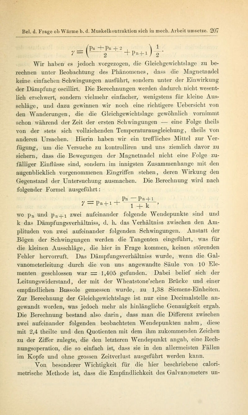 _ /Pn +Pn + 2 . \ 1 Wir haben es jedoch vorgezogen, die Gleichgewichtslage zu be- rechnen unter Beobachtung des Phänomenes, dass die Magnetnadel keine einfachen Schwingungen ausführt, sondern unter der Einwirkung der Dämpfung oscillirt. Die Berechnungen werden dadurch nicht wesent- lich erschwert, sondern vielmehr einfacher, wenigstens für kleine Aus- schläge, und dazu gewinnen wir noch eine richtigere Uebersicht von den Wanderungen, die die Gleichgewichtslage gewöhnlich vornimmt schon während der Zeit der ersten Schwingungen — eine Folge theils von der stets sich vollziehenden Temperaturausgleichung, theils von anderen Ursachen. Hierin haben wir ein treffliches Mittel zur Ver- fügung, um die Versuche zu kontrolliren und uns ziemlich davor zu sichern, dass die Bewegungen der Magnetnadel nicht eine Folge zu- fälliger Einflüsse sind, sondern im innigsten Zusammenhange mit den augenblicklich vorgenommenen Eingriffen stehen, deren Wirkung den Gegenstand der Untersuchung ausmachen. Die Berechnung wird nach folgender Formel ausgeführt: i Pn — Pn+1 y = Pn + i+ l+k ' wo pn und pn + i zwei aufeinander folgende Wendepunkte sind und k das Dämpfungsverhältniss, d. h. das Verhältniss zwischen den Am- plituden von zwei aufeinander folgenden Schwingungen. Anstatt der Bögen der Schwingungen werden die Tangenten eingeführt, was für die kleinen Ausschläge, die hier in Frage kommen, keinen störenden Fehler hervorruft. Das Dämpfungsverhältniss wurde, wenn die Gal- vanometerleitung durch die von uns angewandte Säule von 10 Ele- menten geschlossen war = 1,405 gefunden. Dabei belief sich der Leitungswiderstand, der mit der Wheatstone'sehen Brücke und einer empfindlichen Bussole gemessen wurde, zu 1,38 Siemens-Einheiten. Zur Berechnung der Gleichgewichtslage ist nur eine Decimalstelle an- gewandt worden, was jedoch mehr als hinlängliche Genauigkeit ergab. Die Berechnung bestand also darin, dass man die Differenz zwischen zwei aufeinander folgenden beobachteten Wendepunkten nahm, diese mit 2,4 theilte und den Quotienten mit dem ihm zukommenden Zeichen zu der Ziffer zulegte, die den letzteren Wendepunkt angab, eine Rech- nungsoperation, die so einfach ist, dass sie in den allermeisten Fällen im Kopfe und ohne grossen Zeitverlust ausgeführt werden kann. Von besonderer Wichtigkeit für die hier beschriebene calori- metrische Methode ist, dass die Empfindlichkeit des Galvanometers un-