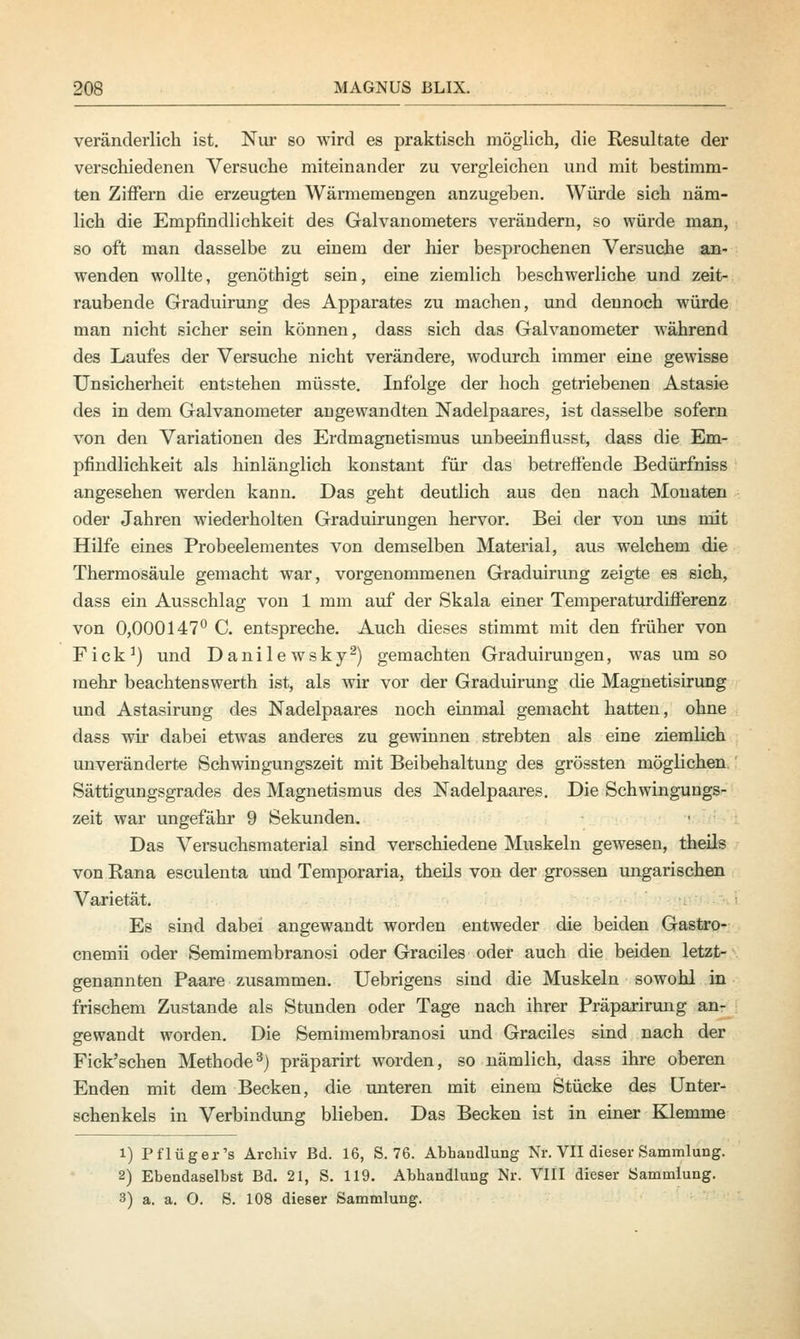 veränderlich ist. Nur so wird es praktisch möglich, die Resultate der verschiedenen Versuche miteinander zu vergleichen und mit bestimm- ten Ziffern die erzeugten Wärmemengen anzugeben. Würde sich näm- lich die Empfindlichkeit des Galvanometers verändern, so würde man, so oft man dasselbe zu einem der hier besprochenen Versuche an- wenden wollte, genöthigt sein, eine ziemlich beschwerliche und zeit- raubende Graduirung des Apparates zu machen, und dennoch würde man nicht sicher sein können, dass sich das Galvanometer während des Laufes der Versuche nicht verändere, wodurch immer eine gewisse Unsicherheit entstehen müsste. Infolge der hoch getriebenen Astasie des in dem Galvanometer angewandten Nadelpaares, ist dasselbe sofern von den Variationen des Erdmagnetismus unbeeinflusst, dass die Em- pfindlichkeit als hinlänglich konstant für das betreffende Bedürfniss angesehen werden kann. Das geht deutlich aus den nach Monaten oder Jahren wiederholten Graduirungen hervor. Bei der von uns mit Hilfe eines Probeelementes von demselben Material, aus welchem die Thermosäule gemacht war, vorgenommenen Graduirung zeigte es sich, dass ein Ausschlag von 1 mm auf der Skala einer Temperaturdifferenz von 0,000147° C. entspreche. Auch dieses stimmt mit den früher von Fick1) und Danilewsky2) gemachten Graduirungen, was um so mehr beachtenswerth ist, als wir vor der Graduirung die Magnetisirung und Astasirung des Nadelpaares noch einmal gemacht hatten, ohne dass wir dabei etwas anderes zu gewinnen strebten als eine ziemlich unveränderte Schwingungszeit mit Beibehaltung des grössten möglichen Sättigungsgrades des Magnetismus des Nadelpaares. Die Schwingungs- zeit war ungefähr 9 Sekunden. Das Versuchsmaterial sind verschiedene Muskeln gewesen, theils von Rana esculenta und Temporaria, theils von der grossen ungarischen Varietät. Es sind dabei angewandt worden entweder die beiden Gastro- cnemii oder Semimembranosi oder Graciles oder auch die beiden letzt- genannten Paare zusammen. Uebrigens sind die Muskeln sowohl in frischem Zustande als Stunden oder Tage nach ihrer Präparirung an- gewandt worden. Die Semimembranosi und Graciles sind nach der Fick'schen Methode3) präparirt worden, so nämlich, dass ihre oberen Enden mit dem Becken, die unteren mit einem Stücke des Unter- schenkels in Verbindung blieben. Das Becken ist in einer Klemme i) Pflüger's Archiv Bd. 16, S. 76. Abhandlung Nr. VII dieser Sammlung. 2) Ebendaselbst Bd. 21, S. 119. Abhandlung Nr. VIII dieser Sammlung. 3) a. a. O. S. 108 dieser Sammlung.