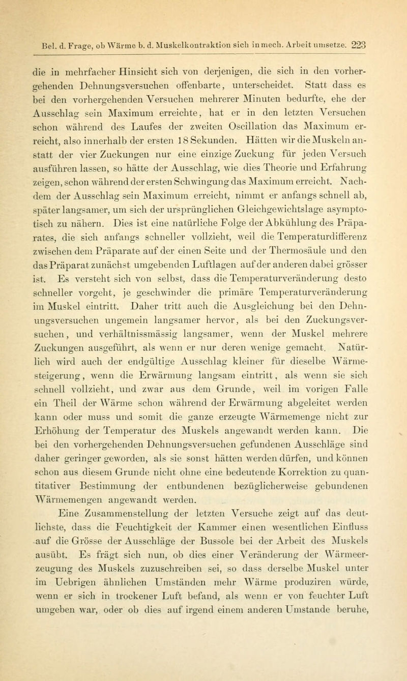 die iu mehrfacher Hinsicht sich von derjenigen, die sich in deu vorher- gehenden Dehnungsversnchen offenbarte, unterscheidet. Statt dass es bei den vorhergehenden Versuchen mehrerer Minuten bedurfte, ehe der Ausschlag sein Maximum erreichte, hat er in den letzten Versuchen schon während des Laufes der zweiten Oscillation das Maximum er- reicht, also innerhalb der ersten 18 Sekunden. Hätten wir die Muskeln an- statt der vier Zuckungen nur eine einzige Zuckung für jeden Versuch ausführen lassen, so hätte der Ausschlag, wie dies Theorie und Erfahrung zeigen, schon während der ersten Schwingung das Maximum erreicht. Nach- dem der Ausschlag sein Maximum erreicht, nimmt er anfangs schnell ab, später langsamer, um sich der ursprünglichen Gleichgewichtslage asympto- tisch zu nähern. Dies ist eine natürliche Folge der Abkühlung des Präpa- rates, die sich anfangs schneller vollzieht, weil die Temperaturdifferenz zwischen dem Präparate auf der einen Seite und der Thermosäule und den das Präparat zunächst umgebenden Luftlagen auf der anderen dabei grösser ist. Es versteht sich von selbst, dass die Temperaturveränderung desto schneller vorgeht, je geschwinder die primäre Temperaturveräuderung im Muskel eintritt. Daher tritt auch die Ausgleichung bei den Dehn- ungsversuchen ungemein langsamer hervor, als bei den Zuckungsver- suchen, und verhältnissmässig langsamer, wenn der Muskel mehrere Zuckungen ausgeführt, als wenn er nur deren wenige gemacht. Natür- lich wird auch der endgültige Ausschlag kleiner für dieselbe Wärme- steigerung , wenn die Erwärmung langsam eintritt, als wenn sie sich schnell vollzieht, und zwar aus dem Grunde, weil im vorigen Falle ein Theil der Wärme schon während der Erwärmung abgeleitet werden kann oder muss und somit die ganze erzeugte Wärmemenge nicht zur Erhöhung der Temperatur des Muskels angewandt werden kann. Die bei den vorhergehenden Dehnungsversuchen gefundenen Ausschläge sind daher geringer geworden, als sie sonst hätten werden dürfen, und können schon aus diesem Grunde nicht ohne eine bedeutende Korrektion zu quan- titativer Bestimmung der entbundenen bezüglicherweise gebundenen Wärmemengen angewandt werden. Eine Zusammenstellung der letzten Versuche zeigt auf das deut- lichste, dass die Feuchtigkeit der Kammer einen wesentlichen Einfluss auf die Grösse der Ausschläge der Bussole bei der Arbeit des Muskels ausübt. Es fragt sich nun, ob dies einer Veränderung der Wärmeer- zeugung des Muskels zuzuschreiben sei, so dass derselbe Muskel unter im Uebrigen ähnlichen Umständen mehr Wärme produziren würde, wenn er sich in trockener Luft befand, als wenn er von feuchter Luft umgeben war, oder ob dies auf irgend einem anderen Umstände beruhe,