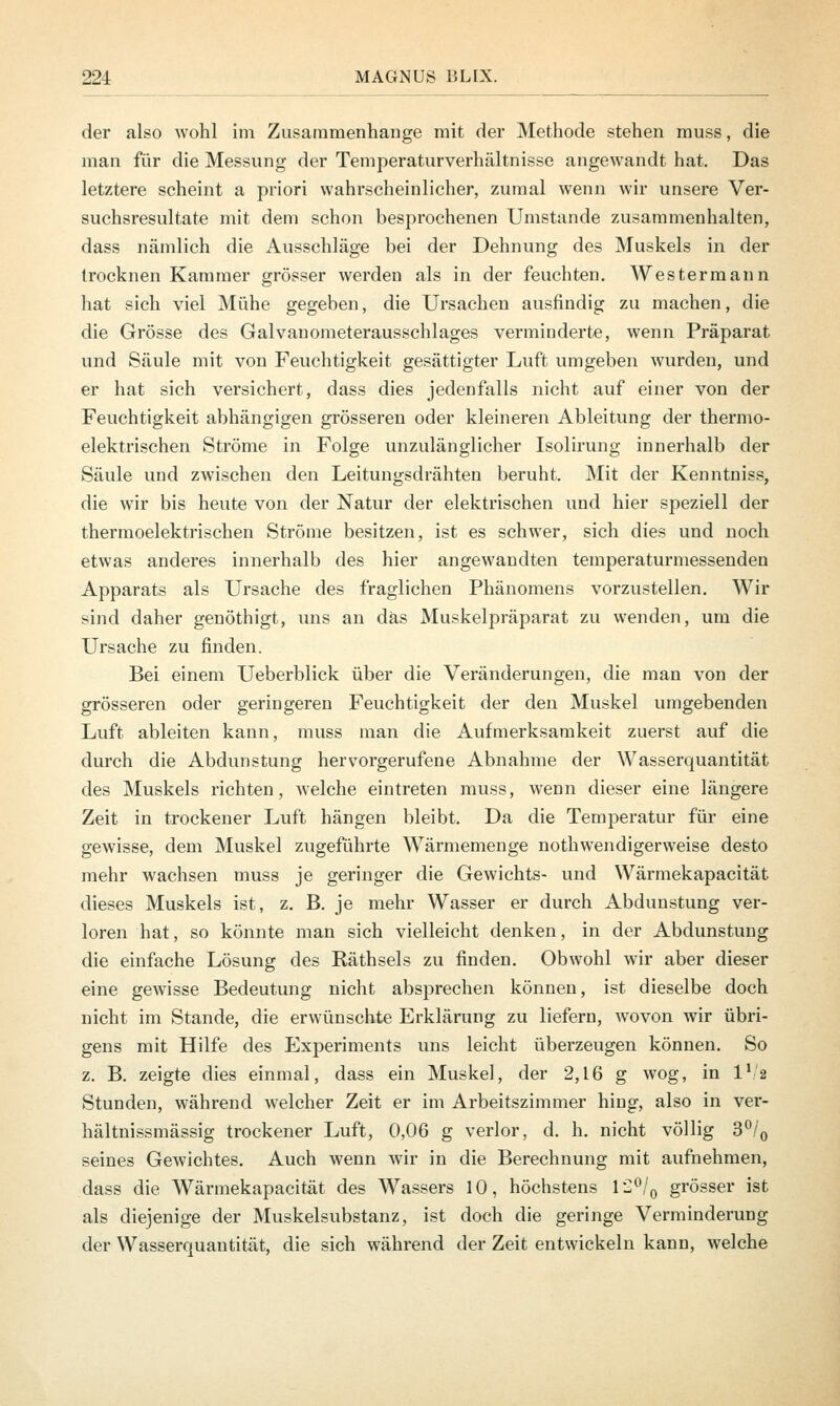 der also wohl im Zusammenhange mit der Methode stehen muss, die man für die Messung der Temperaturverhältnisse angewandt hat. Das letztere scheint a priori wahrscheinlicher, zumal wenn wir unsere Ver- suchsresultate mit dem schon besprochenen Umstände zusammenhalten, dass nämlich die Ausschläge bei der Dehnung des Muskels in der trocknen Kammer grösser werden als in der feuchten. Westermann hat sich viel Mühe gegeben, die Ursachen ausfindig zu machen, die die Grösse des Galvauometerausschlages verminderte, wenn Präparat und Säule mit von Feuchtigkeit gesättigter Luft umgeben wurden, und er hat sich versichert, dass dies jedenfalls nicht auf einer von der Feuchtigkeit abhängigen grösseren oder kleineren Ableitung der thermo- elektrischen Ströme in Folge unzulänglicher Isolirung innerhalb der Säule und zwischen den Leitungsdrähten beruht. Mit der Kenntniss, die wir bis heute von der Natur der elektrischen und hier speziell der thermoelektrischen Ströme besitzen, ist es schwer, sich dies und noch etwas anderes innerhalb des hier angewandten temperaturmessenden Apparats als Ursache des fraglichen Phänomens vorzustellen. Wir sind daher genöthigt, uns an das Muskelpräparat zu wenden, um die Ursache zu finden. Bei einem Ueberblick über die Veränderungen, die man von der grösseren oder geringeren Feuchtigkeit der den Muskel umgebenden Luft ableiten kann, muss man die Aufmerksamkeit zuerst auf die durch die Abdunstung hervorgerufene Abnahme der Wasserquantität des Muskels richten, welche eintreten muss, wenn dieser eine längere Zeit in trockener Luft hängen bleibt. Da die Temperatur für eine gewisse, dem Muskel zugeführte Wärmemenge nothwendigerweise desto mehr wachsen muss je geringer die Gewichts- und Wärmekapacität dieses Muskels ist, z. B. je mehr Wasser er durch Abdunstung ver- loren hat, so könnte man sich vielleicht denken, in der Abdunstung die einfache Lösung des Räthsels zu finden. Obwohl wir aber dieser eine gewisse Bedeutung nicht absj^rechen können, ist dieselbe doch nicht im Stande, die erwünschte Erklärung zu liefern, wovon wir übri- gens mit Hilfe des Experiments uns leicht überzeugen können. So z. B. zeigte dies einmal, dass ein Muskel, der 2,16 g wog, in l1 2 Stunden, während welcher Zeit er im Arbeitszimmer hing, also in ver- hältnissmässig trockener Luft, 0,06 g verlor, d. h. nicht völlig 3°/0 seines Gewichtes. Auch wenn wir in die Berechnung mit aufnehmen, dass die Wärmekapacität des Wassers 10, höchstens 12°/0 grösser ist als diejenige der Muskelsubstanz, ist doch die geringe Verminderung der Wasserquautität, die sich während der Zeit entwickeln kann, welche