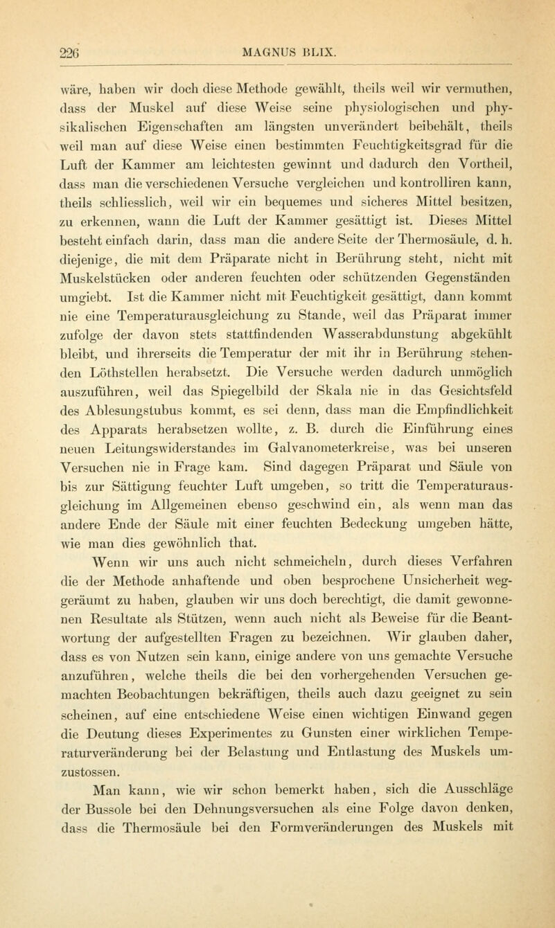 wäre, haben wir doch diese Methode gewählt, theils weil wir vermuthen, dass der Muskel auf diese Weise seine physiologischen und phy- sikalischen Eigenschaften am längsten unverändert beibehält, theils weil man auf diese Weise einen bestimmten Feuchtigkeitsgrad für die Luft der Kammer am leichtesten gewinnt und dadurch den Vortheil, dass man die verschiedenen Versuche vergleichen und kontrolliren kann, theils schliesslich, weil wir ein bequemes und sicheres Mittel besitzen, zu erkennen, wann die Luft der Kammer gesättigt ist. Dieses Mittel besteht einfach darin, dass man die andere Seite der Thermosäule, d. h. diejenige, die mit dem Präparate nicht in Berührung steht, nicht mit Muskelstücken oder anderen feuchten oder schützenden Gegenständen umgiebt. Ist die Kammer nicht mit Feuchtigkeit gesättigt, dann kommt nie eine Temperaturausgleichung zu Stande, weil das Präparat immer zufolge der davon stets stattfindenden Wasserabdunstung abgekühlt bleibt, und ihrerseits die Temperatur der mit ihr in Berührung stehen- den Löthstellen herabsetzt. Die Versuche werden dadurch unmöglich auszuführen, weil das Spiegelbild der Skala nie in das Gesichtsfeld des Ablesungstubus kommt, es sei denn, dass man die Empfindlichkeit des Apparats herabsetzen wollte, z. B. durch die Einführung eines neuen Leitungswiderstandes im Galvanometerkreise, was bei unseren Versuchen nie in Frage kam. Sind dagegen Präparat und Säule von bis zur Sättigung feuchter Luft umgeben, so tritt die Temperaturaus- gleichung im Allgemeinen ebenso geschwind ein, als wenn man das andere Ende der Säule mit einer feuchten Bedeckung umgeben hätte, wie man dies gewöhnlich that. Wenn wir uns auch nicht schmeicheln, durch dieses Verfahren die der Methode anhaftende und oben besprochene Unsicherheit weg- geräumt zu haben, glauben wir uns doch berechtigt, die damit gewonne- nen Resultate als Stützen, wenn auch nicht als Beweise für die Beant- wortung der aufgestellten Fragen zu bezeichnen. Wir glauben daher, dass es von Nutzen sein kann, einige andere von uns gemachte Versuche anzuführen, welche theils die bei den vorhergehenden Versuchen ge- machten Beobachtungen bekräftigen, theils auch dazu geeignet zu sein scheinen, auf eine entschiedene Weise einen wichtigen Einwand gegen die Deutung dieses Experimentes zu Gunsten einer wirklichen Tempe- raturveränderung bei der Belastung und Entlastung des Muskels um- zustossen. Man kann, wie wir schon bemerkt haben, sich die Ausschläge der Bussole bei den Dehnungsversuchen als eine Folge davon denken, dass die Thermosäule bei den Formveränderungen des Muskels mit