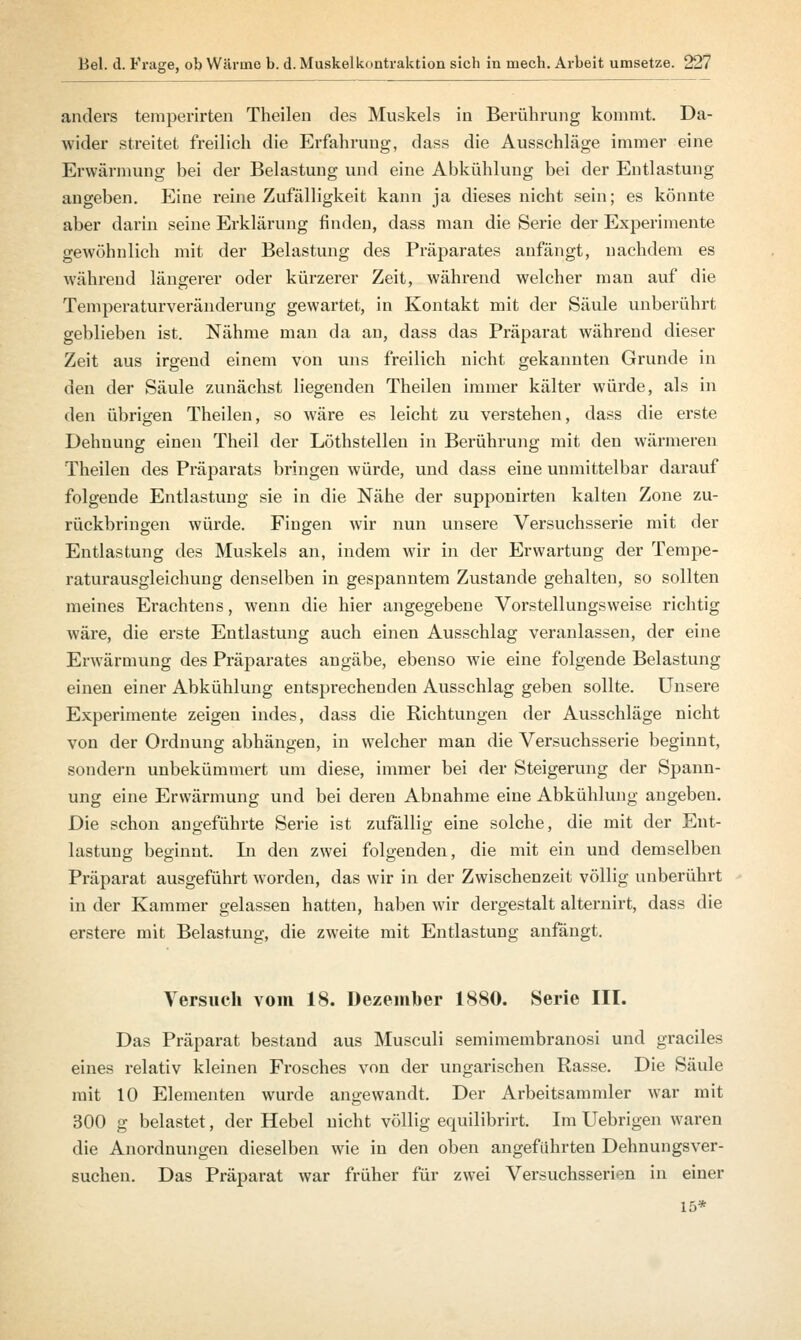 anders temperirten Theilen des Muskels in Berührung kommt. Da- wider streitet freilich die Erfahrung, dass die Ausschläge immer eine Erwärmung bei der Belastung und eine Abkühlung bei der Entlastung angeben. Eine reine Zufälligkeit kann ja dieses nicht sein; es könnte aber darin seine Erklärung finden, dass man die Serie der Experimente gewöhnlich mit der Belastung des Präparates anfängt, nachdem es während längerer oder kürzerer Zeit, während welcher man auf die Temperaturveränderung gewartet, in Kontakt mit der Säule unberührt geblieben ist. Nähme man da an, dass das Präparat während dieser Zeit aus irgend einem von uns freilich nicht gekannten Grunde in den der Säule zunächst liegenden Theilen immer kälter würde, als in den übrigen Theilen, so wäre es leicht zu verstehen, dass die erste Dehnung einen Theil der Löthstellen in Berührung mit den wärmeren Theilen des Präparats bringen würde, und dass eine unmittelbar darauf folgende Entlastung sie in die Nähe der supponirten kalten Zone zu- rückbringen würde. Fingen wir nun unsere Versuchsserie mit der Entlastung des Muskels an, indem wir in der Erwartung der Tempe- raturausgleichung denselben in gespanntem Zustande gehalten, so sollten meines Erachtens, wenn die hier angegebene Vorstellungsweise richtig wäre, die erste Entlastung auch einen Ausschlag veranlassen, der eine Erwärmung des Präparates angäbe, ebenso wie eine folgende Belastung einen einer Abkühlung entsprechenden Ausschlag geben sollte. Unsere Experimente zeigen indes, dass die Richtungen der Ausschläge nicht von der Ordnung abhängen, in welcher man die Versuchsserie beginnt, sondern unbekümmert um diese, immer bei der Steigerung der Spann- ung eine Erwärmung und bei deren Abnahme eine Abkühlung angeben. Die schon angeführte Serie ist zufällig eine solche, die mit der Ent- lastung beginnt. In den zwei folgenden, die mit ein und demselben Präparat ausgeführt worden, das wir in der Zwischenzeit völlig unberührt in der Kammer gelassen hatten, haben wir dergestalt alternirt, dass die erstere mit Belastung, die zweite mit Entlastung anfängt. Versuch vom 18. Dezember 1880. Serie III. Das Präparat bestand aus Musculi semimembranosi und graciles eines relativ kleinen Frosches von der ungarischen Rasse. Die Säule mit 10 Elementen wurde angewandt. Der Arbeitsammler war mit 300 g belastet, der Hebel nicht völlig equilibrirt. Im Uebrigen waren die Anordnungen dieselben wie in den oben angeführten Dehnungsver- suchen. Das Präparat war früher für zwei Versuchsserien in einer 15*
