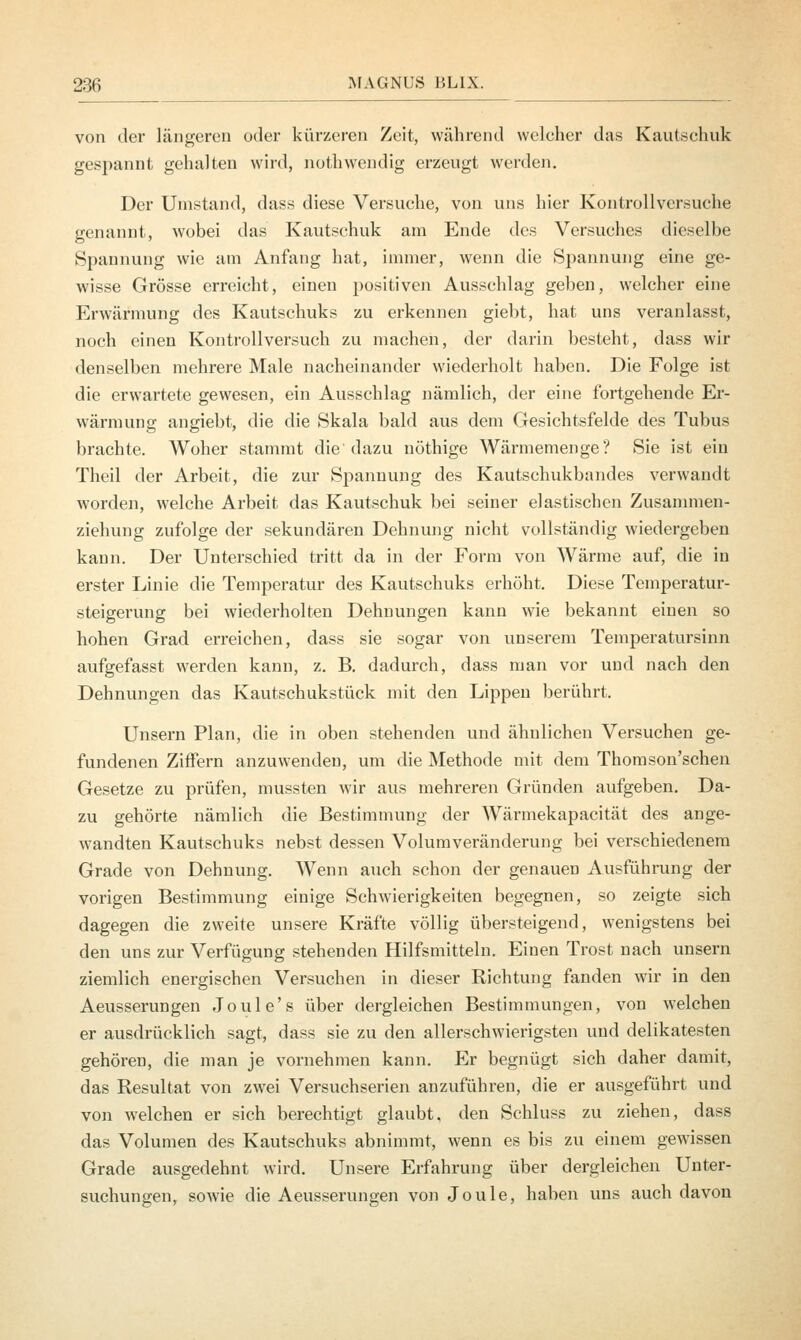 von der längeren oder kürzeren Zeit, während welcher das Kautschuk gespannt gehalten wird, nothwendig erzengt werden. Der Umstand, dass diese Versuche, von uns hier Kontrollversuche genannt, wobei das Kautschuk am Ende des Versuches dieselbe Spannung wie am Anfang hat, immer, wenn die Spannung eine ge- wisse Grösse erreicht, einen positiven Ausschlag geben, welcher eine Erwärmung des Kautschuks zu erkennen giebt, hat uns veranlasst, noch einen Kontrollversuch zu machen, der darin besteht, dass wir denselben mehrere Male nacheinander wiederholt haben. Die Folge ist die erwartete gewesen, ein Ausschlag nämlich, der eine fortgehende Er- wärmung angiebt, die die Skala bald aus dem Gesichtsfelde des Tubus brachte. Woher stammt die'dazu nöthige Wärmemenge? Sie ist ein Theil der Arbeit, die zur Spannung des Kautschukbandes verwandt worden, welche Arbeit das Kautschuk bei seiner elastischen Zusammen- ziehung zufolge der sekundären Dehnung nicht vollständig wiedergeben kann. Der Unterschied tritt da in der Form von Wärme auf, die in erster Linie die Temperatur des Kautschuks erhöht. Diese Temperatur- steigerung bei wiederholten Dehnungen kann wie bekannt einen so hohen Grad erreichen, dass sie sogar von unserem Temperatursinn aufgefasst werden kann, z. B. dadurch, dass man vor und nach den Dehnungen das Kautschukstück mit den Lippen berührt. Unsern Plan, die in oben stehenden und ähnlichen Versuchen ge- fundenen Ziffern anzuwenden, um die Methode mit dem Thomson'schen Gesetze zu prüfen, mussten wir aus mehreren Gründen aufgeben. Da- zu gehörte nämlich die Bestimmung der Wärmekapacität des ange- wandten Kautschuks nebst dessen Volumveränderung bei verschiedenem Grade von Dehnung. Wenn auch schon der genauen Ausführung der vorigen Bestimmung einige Schwierigkeiten begegnen, so zeigte sich dagegen die zweite unsere Kräfte völlig übersteigend, wenigstens bei den uns zur Verfügung stehenden Hilfsmitteln. Einen Trost nach unsern ziemlich energischen Versuchen in dieser Richtung fanden wir in den Aeusserungen Joule's über dergleichen Bestimmungen, von welchen er ausdrücklich sagt, dass sie zu den allerschwierigsten und delikatesten gehören, die man je vornehmen kann. Er begnügt sich daher damit, das Resultat von zwei Versuchserien anzuführen, die er ausgeführt und von welchen er sich berechtigt glaubt, den Schluss zu ziehen, dass das Volumen des Kautschuks abnimmt, wenn es bis zu einem gewissen Grade ausgedehnt wird. Unsere Erfahrung über dergleichen Unter- suchungen, sowie die Aeusserungen von Joule, haben uns auch davon