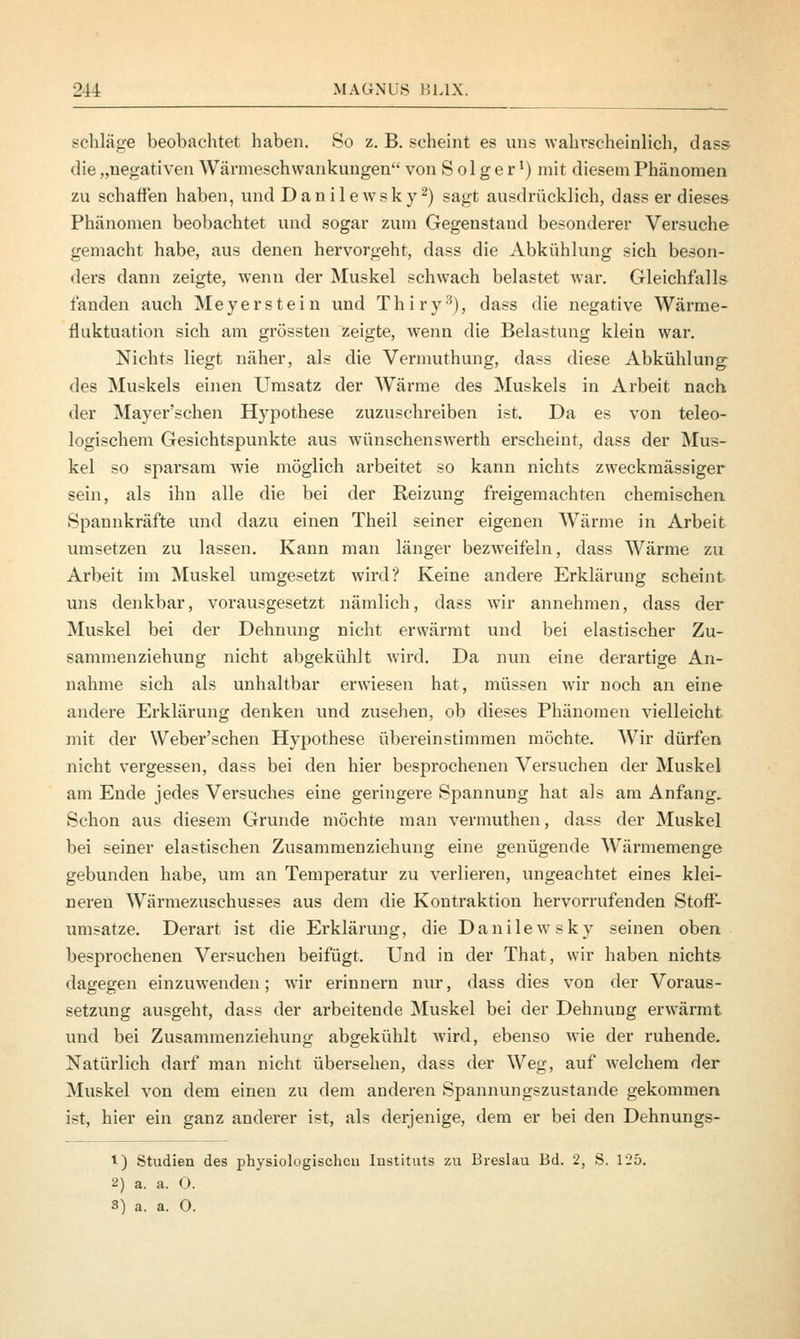 schlage beobachtet haben. So z. B. scheint es uns wahrscheinlich, dass die „negativen Wärnieschwankungen von Seiger1) mit diesem Phänomen zu schaffen haben, und Danilewsky2) sagt ausdrücklich, dass er dieses Phänomen beobachtet und sogar zum Gegenstand besonderer Versuche gemacht habe, aus denen hervorgeht, dass die Abkühlung sich beson- ders dann zeigte, wenn der Muskel schwach belastet war. Gleichfalls fanden auch Meyerstein und Thiry3), dass die negative Wärme- fluktuation sich am grössten zeigte, wenn die Belastung klein war. Nichts liegt näher, als die Vermuthung, dass diese Abkühlung des Muskels einen Umsatz der Wärme des Muskels in Arbeit nach der Mayer'schen Hypothese zuzuschreiben ist. Da es von teleo- logischem Gesichtspunkte aus wünschenswerth erscheint, dass der Mus- kel so sparsam wie möglich arbeitet so kann nichts zweckmässiger sein, als ihn alle die bei der Reizung freigemachten chemischen Spannkräfte und dazu einen Theil seiner eigenen Wärme in Arbeit umsetzen zu lassen. Kann man länger bezweifeln, dass Wärme zu Arbeit im Muskel umgesetzt wird? Keine andere Erklärung scheint uns denkbar, vorausgesetzt nämlich, dass wir annehmen, dass der Muskel bei der Dehnung nicht erwärmt und bei elastischer Zu- sammenziehung nicht abgekühlt wird. Da nun eine derartige An- nahme sich als unhaltbar erwiesen hat, müssen wir noch an eine andere Erklärung denken und zusehen, ob dieses Phänomen vielleicht mit der Weber'schen Hypothese übereinstimmen möchte. Wir dürfen nicht vergessen, dass bei den hier besprochenen Versuchen der Muskel am Ende jedes Versuches eine geringere Spannung hat als am Anfang. Schon aus diesem Grunde möchte man vermuthen, dass der Muskel bei seiner elastischen Zusammenziehung eine genügende Wärmemenge gebunden habe, um an Temperatur zu verlieren, ungeachtet eines klei- neren Wärniezuschusses aus dem die Kontraktion hervorrufenden Stoff- umsatze. Derart ist die Erklärung, die Danilewsky seinen oben besprochenen Versuchen beifügt. Und in der That, wir haben nichts dagegen einzuwenden; wir erinnern nur, dass dies von der Voraus- setzung ausgeht, dass der arbeitende Muskel bei der Dehnung erwärmt, und bei Zusammenziehung abgekühlt wird, ebenso wie der ruhende. Natürlich darf man nicht übersehen, dass der Weg, auf welchem der Muskel von dem einen zu dem anderen Spannungszustande gekommen ist, hier ein ganz anderer ist, als derjenige, dem er bei den Dehnungs- 1) Studien des physiologischcu Instituts zu Breslau Bd. 2, S. 125. 2) a. a. 0. 3) a. a. O.