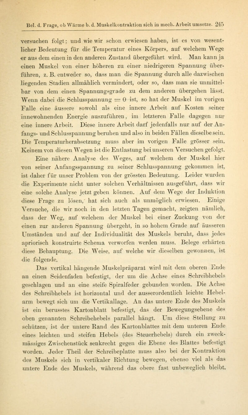 versuchen folgt; und wie wir schon erwiesen haben, ist es von wesent- licher Bedeutung für die Temperatur eines Körpers, auf welchem Wege er aus dem einen in den anderen Zustand übergeführt wird. Man kann ja einen Muskel von einer höheren zu einer niedrigeren Spannung über- führen, z. B. entweder so, dass man die Spannung durch alle dazwischen liegenden Stadien allmählich vermindert, oder so, dass man sie unmittel- bar von dem einen Spannungsgrade zu dem anderen übergehen lässt. Wenn dabei die Schlusspannung = 0 ist, so hat der Muskel im vorigen Falle eine äussere sowohl als eine innere Arbeit auf Kosten seiner innewohnenden Energie auszuführen, im letzteren Falle dagegen nur eine innere Arbeit. Diese innere Arbeit darf jedenfalls nur auf der An- fangs- und Schlusspannung beruhen und also in beiden Fällen dieselbe sein. Die Temperaturherabsetzung muss aber im vorigen Falle grösser sein. Keinem von diesen Wegen ist die Entlastung bei unseren Versuchen gefolgt. Eine nähere Analyse des Weges, auf welchem der Muskel hier von seiner Anfangsspannung zu seiner Schlusspannung gekommen ist, ist daher für unser Problem von der grössten Bedeutung. Leider wurden die Experimente nicht unter solchen Verhältnissen ausgeführt, dass wir eine solche Analyse jetzt geben können. Auf dem Wege der Induktion diese Frage zu lösen, hat sich auch als unmöglich erwiesen. Einige Versuche, die wir noch in den letzten Tagen gemacht, zeigten nämlich, dass der Weg, auf welchem der Muskel bei einer Zuckung von der einen zur anderen Spannung übergeht, in so hohem Grade auf äusseren Umständen und auf der Individualität des Muskels beruht, dass jedes apriorisch konstruirte Schema verworfen werden muss. Belege erhärten diese Behauptung. Die Weise, auf welche wir dieselben gewonnen, ist die folgende. Das vertikal hängende Muskelpräparat wird mit dem oberen Ende an einen Seidenfaden befestigt, der um die Achse eines Schreibhebels geschlagen und an eine steife Spiralfeder gebunden worden. Die Achse des Schreibhebels ist horizontal und der ausserordentlich leichte Hebel- arm bewegt sich um die Vertikallage. An das untere Ende des Muskels ist ein berusstes Kartonblatt befestigt, das der Bewegungsebene des oben genannten Schreibehebels parallel hängt. Um diese Stellung zu schützen, ist der untere Rand des Kartonblattes mit dem unteren Ende eines leichten und steifen Hebels (des Steuerhebels) durch ein zweck- mässiges Zwischenstück senkrecht gegen die Ebene des Blattes befestigt worden. Jeder Theil der Schreibeplatte muss also bei der Kontraktion des Muskels sich in vertikaler Richtung bewegen, ebenso viel als das untere Ende des Muskels, während das obere fast unbeweglich bleibt.