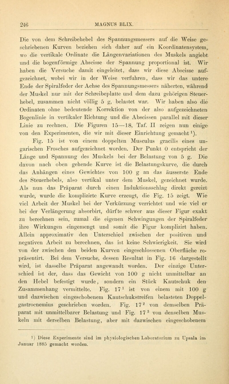 Die von dem Schreibehebel des Spannungsmessers auf die Weise ge- schriebenen Kurven beziehen sich daher auf ein Koordinatensystem, wo die vertikale Ordinate die Längenvariationen des Muskels angiebt und die bogenförmige Abscisse der Spannung proportional ist. Wir haben die Versuche damit eingeleitet, dass wir diese Abscisse auf- gezeichnet, wobei wir in der Weise verfuhren, dass wir das untere Ende der Spiralfeder der Achse des Spannungsmessers näherten, während der Muskel nur mit der Schreibeplatte und dem dazu gehörigen Steuer- hebel, zusammen nicht völlig 5 g, belastet war. Wir haben also die Ordinaten ohne bedeutende Korrektion von der also aufgezeichneten Bogenlinie in vertikaler Richtung und die Abscissen parallel mit dieser Linie zu rechnen. Die Figuren 15—18, Taf. II zeigen nun einige von den Experimenten, die wir mit dieser Einrichtung gemacht1). Fig. 15 ist von einem doppelten Musculus gracilis eines un- garischen Frosches aufgezeichnet worden. Der Punkt 0 entspricht der Länge und Spannung des Muskels bei der Belastung von 5 g. Die davon nach oben gehende Kurve ist die Belastungskurve, die durch das Anhängen eines Gewichtes von 100 g an das äusserste Ende des Steuerhebels, also vertikal unter dem Muskel, gezeichnet wurde. Als nun das Präparat durch einen Induktionsschlag direkt gereizt wurde, wurde die komplizirte Kurve erzeugt, die Fig. 15 zeigt. Wie viel Arbeit der Muskel bei der Verkürzung verrichtet und wie viel er bei der Verlängerung absorbirt, dürfte schwer aus dieser Figur exakt zu berechnen sein, zumal die eigenen Schwingungen der Spiralfeder ihre Wirkungen eingemengt und somit die Figur komplizirt haben. Allein approximativ den Unterschied zwischen der positiven und negativen Arbeit zu berechnen, das ist keine Sclnvierigkeit. Sie wird von der zwischen den beiden Kurven eingeschlossenen Oberfläche re- präsentirt. Bei dem Versuche, dessen Resultat in Fig. 16 dargestellt wird, ist dasselbe Präparat angewandt worden. Der einzige Unter- schied ist der, dass das Gewicht von 100 g nicht unmittelbar an den Hebel befestigt wurde, sondern ein Stück Kautschuk den Zusammenhang vermittelte. Fig. 171 ist von einem mit 100 g und dazwischen eingeschobenem Kautschukstreifen belasteten Doppel- gastrocnemius geschrieben worden. Fig. 172 von demselben Prä- parat mit unmittelbarer Belastung und Fig. 17 3 von denselben Mus- keln mit derselben Belastung, aber mit dazwischen eingeschobenem !) Diese Experimente sind im physiologischen Laboratorium zu Upsala im Januar 1885 gemacht worden.