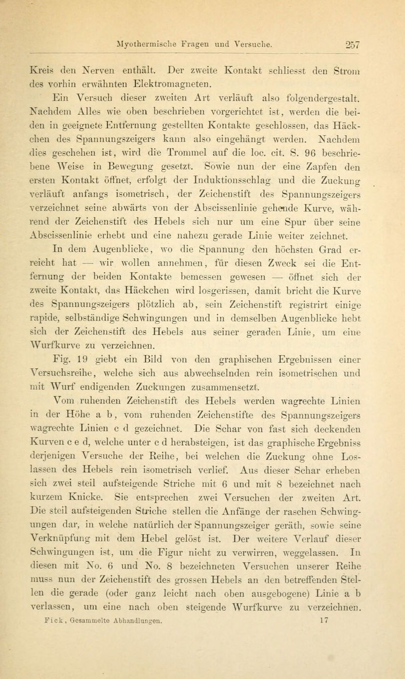 Kreis den Nerven enthält. Der zweite Kontakt schliefst den Strom des vorhin erwähnten Elektromagneten. Ein Versuch dieser zweiten Art verläuft also folgendergestalt. Nachdem Alles wie oben beschrieben vorgerichtet ist, werden die bei- den in geeignete Entfernung gestellten Kontakte geschlossen, das Häck- chen des Spannungszeigers kann also eingehängt werden. Nachdem dies geschehen ist, wird die Trommel auf die loc. cit. S. 96 beschrie- bene Weise in Bewegung gesetzt. Sowie nun der eine Zapfen den ersten Kontakt öffnet, erfolgt der Induktionsschlag und die Zuckung verläuft anfangs isometrisch, der Zeichenstift des Spannungszeigers verzeichnet seine abwärts von der Abscissenlinie gehende Kurve, wäh- rend der Zeichenstift des Hebels sich nur um eine Spur über seine Abscissenlinie erhebt und eine nahezu gerade Linie weiter zeichnet. In dein Augenblicke, wo die Spannung den höchsten Grad er- reicht hat — wir wollen annehmen, für diesen Zweck sei die Ent- fernung der beiden Kontakte bemessen gewesen — öffnet sich der zweite Kontakt, das Häckchen wird losgerissen, damit bricht die Kurve des Spannungszeigers plötzlich ab, sein Zeichenstift registrirt einige rapide, selbständige Schwingungen und in demselben Augenblicke hebt sich der Zeichenstift des Hebels aus seiner geraden Linie, um eine Wurfkurve zu verzeichnen. Fig. 19 giebt ein Bild von den graphischen Ergebnissen einer Versuchsreihe, welche sich aus abwechselnden rein isometrischen und mit Wurf endigenden Zuckungen zusammensetzt. Vom ruhenden Zeichenstift des Hebels werden wagrechte Linien in der Höhe a b, vom ruhenden Zeichenstifte des Spannungszeigers wagrechte Linien c d gezeichnet. Die Schar von fast sich deckenden Kurven c e d, welche unter c d herabsteigen, ist das graphische Ergebniss derjenigen Versuche der Reihe, bei welchen die Zuckung ohne Los- lassen des Hebels rein isometrisch verlief. Aus dieser Schar erheben sich zwei steil aufsteigende Striche mit 6 und mit 8 bezeichnet nach kurzem Knicke. Sie entsprechen zwei Versuchen der zweiten Art. Die steil aufsteigenden Striche stellen die Anfänge der raschen Schwing- ungen dar, in welche natürlich der Spannungszeiger geräth, sowie seine Verknüpfung mit dem Hebel gelöst ist. Der weitere Verlauf dieser Schwingungen ist, um die Figur nicht zu verwirren, weggelassen. Iu diesen mit No. 6 und No. 8 bezeichneten Versuchen unserer Reihe muss nun der Zeichenstift des grossen Hebels an den betreffenden Stel- len die gerade (oder ganz leicht nach oben ausgebogene) Linie a b verlassen, um eine nach oben steigende Wurf kurve zu verzeichnen. Fick, Gesammelte Abhandlungen. 17