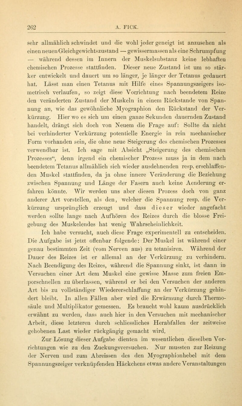 sehr allmählich schwindet und die wohl jeder geneigt ist anzusehen als einen neuen Gleichgewichtszustand — gewissermassen als eine Schrumpfung — während dessen im Innern der Muskelsubstanz keine lebhafteu chemischen Prozesse stattfinden. Dieser neue Zustand ist um so stär- ker entwickelt und dauert um so länger, je länger der Tetanus gedauert hat. Lässt man einen Tetanus mit Hilfe eines Spannungszeigers iso- metrisch verlaufen, so zeigt diese Vorrichtung nach beendetem Reize den veränderten Zustand der Muskeln in einem Rückstande von Span- nung an, wie das gewöhnliche Myographion den Rückstand der Ver- kürzung. Hier wo es sich um einen ganze Sekunden dauernden Zustand handelt, drängt sich doch von Neuem die Frage auf: Sollte da nicht bei verhinderter Verkürzung potentielle Energie in rein mechanischer Form vorhanden sein, die ohne neue Steigerung des chemischen Prozesses verwendbar ist. Ich sage mit Absicht „Steigerung des chemischen Prozesses, denn irgend ein chemischer Prozess muss ja in dem nach beendetem Tetanus allmählich sich wieder ausdehnenden resp. erschlaffen- den Muskel stattfinden, da ja ohne innere Veränderung die Beziehung zwischen Spannung und Länge der Fasern auch keine Aenderung er- fahren könnte. Wir werden uns aber diesen Prozess doch von ganz anderer Art vorstellen, als den, welcher die Spannung resp. die Ver- kürzung ursprünglich erzeugt und dass dieser wieder angefacht werden sollte lange nach Aufhören des Reizes durch die blosse Frei- gebung des Muskelendes hat wenig Wahrscheinlichkeit. Ich habe versucht, auch diese Frage experimentell zu entscheiden. Die Aufgabe ist jetzt offenbar folgende: Der Muskel ist während einer genau bestimmten Zeit (vom Nerven aus) zu tetanisiren. Während der Dauer des Reizes ist er allemal an der Verkürzung zu verhindern. Nach Beendigung des Reizes, während die Spannung sinkt, ist dann in Versuchen einer Art dem Muskel eine gewisse Masse zum freien Em- porschnellen zu überlassen, während er bei den Versuchen der anderen Art bis zu vollständiger Wiedererschlaffung an der Verkürzung gehin- dert bleibt. In allen Fällen aber wird die Erwärmung durch Thermo- säule und Multiplikator gemessen. Es braucht wohl kaum ausdrücklich erwähnt zu werden, dass auch hier in den Versuchen mit mechanischer Arbeit, diese letzteren durch schliessliches Herabfallen der zeitweise gehobenen Last wieder rückgängig gemacht wird. Zur Lösung dieser Aufgabe dienten im wesentlichen dieselben Vor- richtungen wie zu den Zuckungsversuchen. Nur mussten zur Reizung der Nerven und zum Abreissen des den Myographionhebel mit dem Spannungszeiger verknüpfenden Häckchens etwas andere Veranstaltungen