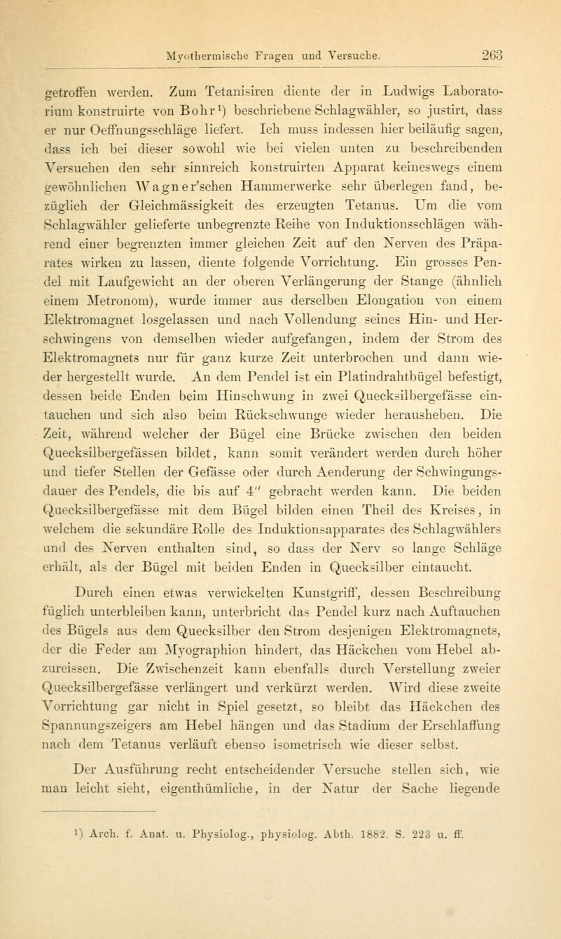 getroffen werden. Zum Tetanisiren diente der in Ludwigs Laborato- rium konstruirte von Bohr1) beschriebene Schlagwälder, so justirt, dass er nur Oeffnungssehläge liefert. Ich muss indessen hier beiläufig sagen, dass ich bei dieser sowohl wie bei vielen unten zu beschreibenden Versuchen den sehr sinnreich konstruirten Apparat keineswegs einem gewöhnliehen Wagner'schen Hammerwerke sehr überlegen fand, be- züglich der Gleichmässigkeit des erzeugten Tetanus. Um die vom Schlagwähler gelieferte unbegrenzte Reihe von Induktionsschlägen wäh- rend einer begrenzten immer gleichen Zeit auf den Nerven des Präpa- rates wirken zu lassen, diente folgende Vorrichtung. Ein grosses Pen- del mit Laufgewicht an der oberen Verlängerung der Stange (ähnlich einem Metronom), wurde immer aus derselben Elongation von einem Elektromagnet losgelassen und nach Vollendung seines Hin- und Her- schwingens von demselben wieder aufgefangen, indem der Strom des Elektromagnets nur für ganz kurze Zeit unterbrochen und dann wie- der hergestellt wurde. An dem Pendel ist ein Platindrahtbügel befestigt, dessen beide Enden beim Hinschwung in zwei Quecksilbergefässe ein- tauchen und sich also beim Rückschwünge wieder herausheben. Die Zeit, während welcher der Bügel eine Brücke zwischen den beiden Quecksilbergefässen bildet, kann somit verändert werden durch höher und tiefer Stellen der Gefässe oder durch Aenderung der Schwingungs- dauer des Pendels, die bis auf 4 gebracht werden kann. Die beiden Quecksilbergefässe mit dem Bügel bilden einen Theil des Kreises, in welchem die sekundäre Rolle des Induktionsapparates des Schlagwählers und des Nerven enthalten sind, so dass der Nerv so lange Schläge erhält, als der Bügel mit beiden Enden in Quecksilber eintaucht. Durch einen etwas verwickelten Kunstgriff, dessen Beschreibung füglich unterbleiben kann, unterbricht das Pendel kurz nach Auftauchen des Bügels aus dem Quecksilber den Strom desjenigen Elektromagnets, der die Feder am Myographien hindert, das Häckchen vom Hebel ab- zureissen. Die Zwischenzeit kann ebenfalls durch A7erstellung zweier Quecksilbergefässe verlängert und verkürzt werden. Wird diese zweite Vorrichtung gar nicht in Spiel gesetzt, so bleibt das Häckchen des Spannungszeigers am Hebel hängen und das Stadium der Erschlaffung nach dem Tetanus verläuft ebenso isometrisch wie dieser selbst. Der Ausführung recht entscheidender Versuche stellen sich, wie man leicht sieht, eigenthümliche, in der Natur der Sache liegende 1) Arch. f. Anat. u. Physiolog., physiolog. Abth. 1882. S. 223 u. ff.