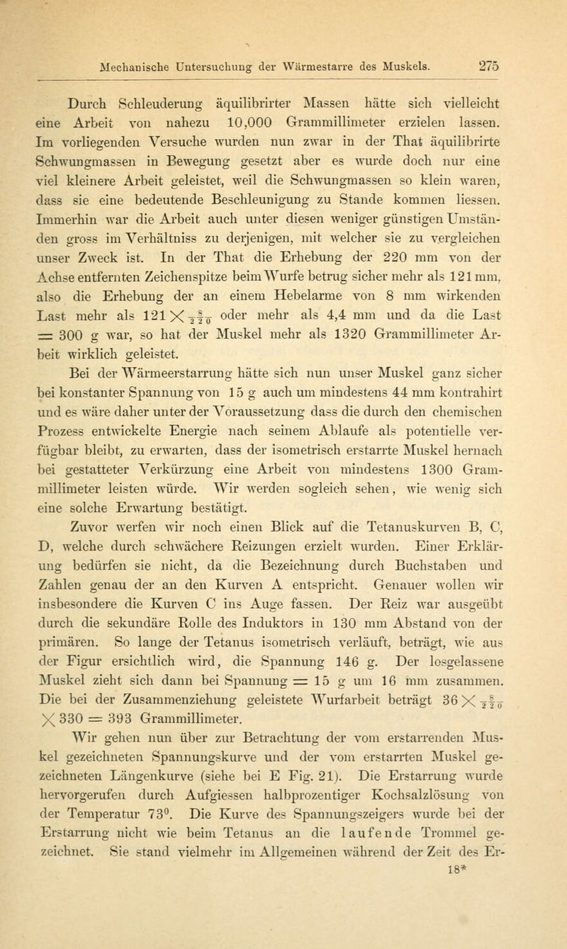 Durch Schleuderung äquilibrirter Massen hätte sich vielleicht eine Arbeit von nahezu 10,000 Grammillimeter erzielen lassen. Im vorliegenden Versuche wurden nun zwar in der That äquilibrirte Schwungmassen in Bewegung gesetzt aber es wurde doch nur eine viel kleinere Arbeit geleistet, weil die Schwungmassen so klein waren, dass sie eine bedeutende Beschleunigung zu Stande kommen liessen. Immerhin war die Arbeit auch unter diesen weniger günstigen Umstän- den gross im Verhältniss zu derjenigen, mit welcher sie zu vergleichen unser Zweck ist. In der That die Erhebung der 220 mm von der Achse entfernten Zeichenspitze beim Wurfe betrug sicher mehr als 121 mm, also die Erhebung der an einem Hebelarme von 8 mm wirkenden Last mehr als 121X -2 is °^er menr ^ 4,4 mm und da die Last = 300 g war, so hat der Muskel mehr als 1320 Grammillimeter Ar- beit wirklich geleistet. Bei der Wärmeerstarrung hätte sich nun unser Muskel ganz sicher bei konstanter Spannung von 15g auch um mindestens 44 mm kontrahirt und es wäre daher unter der Voraussetzung dass die durch den chemischen Prozess entwickelte Energie nach seinem Ablaufe als potentielle ver- fügbar bleibt, zu erwarten, dass der isometrisch erstarrte Muskel hernach bei gestatteter Verkürzung eine Arbeit von mindestens 1300 Gram- millimeter leisten würde. Wir werden sogleich sehen, wie wenig sich eine solche Erwartung bestätigt. Zuvor werfen wir noch einen Blick auf die Tetanuskurven B, C, D, welche durch schwächere Reizungen erzielt wurden. Einer Erklär- ung bedürfen sie nicht, da die Bezeichnung durch Buchstaben und Zahlen genau der an den Kurven A entspricht. Genauer wollen wir insbesondere die Kurven C ins Auge fassen. Der Reiz war ausgeübt durch die sekundäre Rolle des Induktors in 130 mm Abstand von der primären. So lange der Tetanus isometrisch verläuft, beträgt, wie aus der Figur ersichtlich wird, die Spannung 146 g. Der losgelassene Muskel zieht sich dann bei Spannung = 15 g um 16 mm zusammen. Die bei der Zusammenziehung geleistete Wurfarbeit beträgt 36 X i^o X 330 = 393 Grammillimeter. Wir gehen nun über zur Betrachtung der vom erstarrenden Mus- kel gezeichneten Spannungskurve und der vom erstarrten Muskel ge- zeichneten Längenkurve (siehe bei E Fig. 21). Die Erstarrung wurde hervorgerufen durch Aufgiessen halbprozentiger Kochsalzlösung von der Temperatur 73°. Die Kurve des Spannungszeigers wurde bei der Erstarrung nicht wie beim Tetanus an die laufende Trommel ge- zeichnet. Sie stand vielmehr im Allgemeinen während der Zeit des Er- 18*