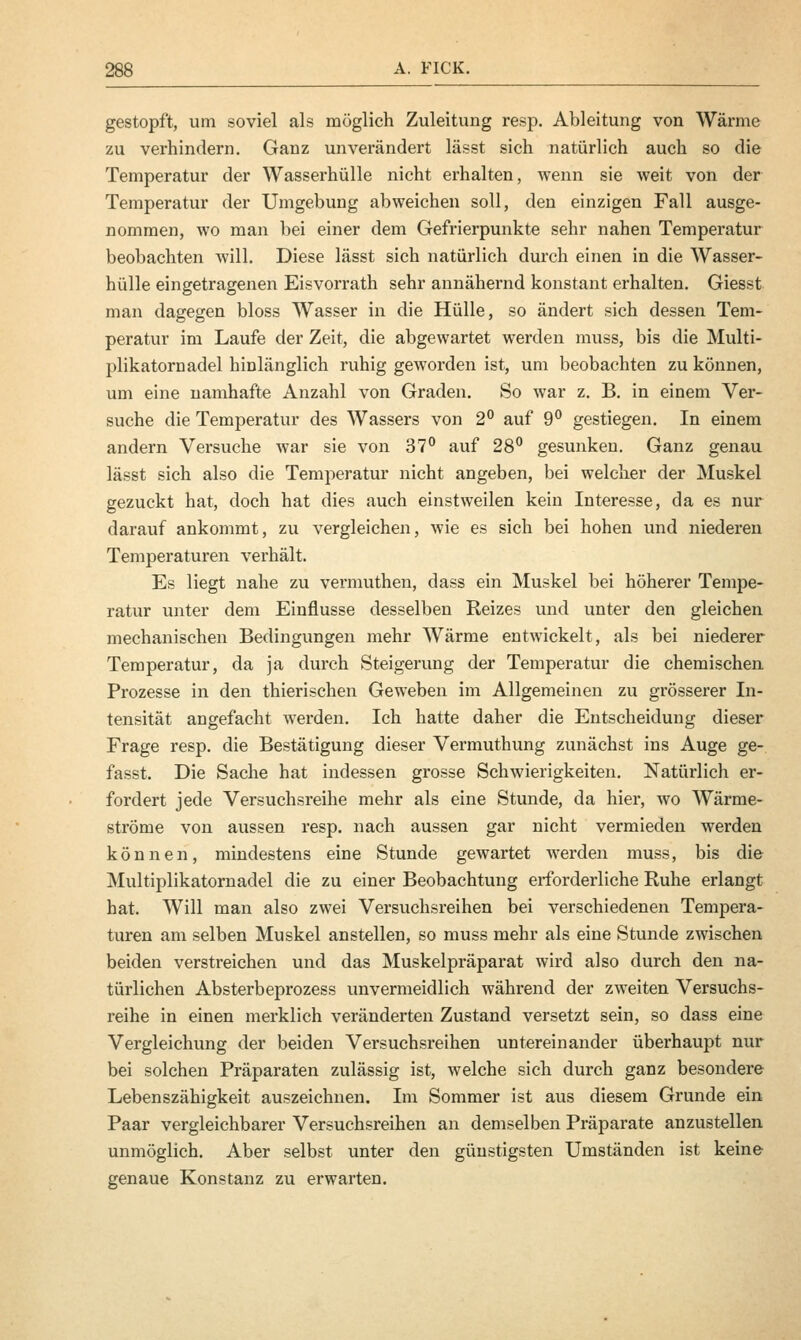 gestopft, um soviel als möglich Zuleitung resp. Ableitung von Wärme zu verhindern. Ganz unverändert lässt sich natürlich auch so die Temperatur der Wasserhülle nicht erhalten, wenn sie weit von der Temperatur der Umgebung abweichen soll, den einzigen Fall ausge- nommen, wo man bei einer dem Gefrierpunkte sehr nahen Temperatur beobachten will. Diese lässt sich natürlich durch einen in die Wasser- hülle eingetragenen Eisvorrath sehr annähernd konstant erhalten. Giesst man dagegen bloss Wasser in die Hülle, so ändert sich dessen Tem- peratur im Laufe der Zeit, die abgewartet werden muss, bis die Multi- plikatornadel hinlänglich ruhig geworden ist, um beobachten zu können, um eine namhafte Anzahl von Graden. So war z. B. in einem Ver- suche die Temperatur des Wassers von 2° auf 9° gestiegen. In einem andern Versuche war sie von 37° auf 28° gesunken. Ganz genau lässt sich also die Temperatur nicht angeben, bei welcher der Muskel gezuckt hat, doch hat dies auch einstweilen kein Interesse, da es nur darauf ankommt, zu vergleichen, wie es sich bei hohen und niederen Temperaturen verhält. Es liegt nahe zu vermuthen, dass ein Muskel bei höherer Tempe- ratur unter dem Einflüsse desselben Reizes und unter den gleichen mechanischen Bedingungen mehr Wärme entwickelt, als bei niederer Temperatur, da ja durch Steigerung der Temperatur die chemischen Prozesse in den thierischen Geweben im Allgemeinen zu grösserer In- tensität angefacht werden. Ich hatte daher die Entscheidung dieser Frage resp. die Bestätigung dieser Vermuthung zunächst ins Auge ge- fasst. Die Sache hat indessen grosse Schwierigkeiten. Natürlich er- fordert jede Versuchsreihe mehr als eine Stunde, da hier, wo Wärme- ströme von aussen resp. nach aussen gar nicht vermieden werden können, mindestens eine Stunde gewartet werden muss, bis die Multiplikatornadel die zu einer Beobachtung erforderliche Ruhe erlangt hat. Will man also zwei Versuchsreihen bei verschiedenen Tempera- turen am selben Muskel anstellen, so muss mehr als eine Stunde zwischen beiden verstreichen und das Muskelpräparat wird also durch den na- türlichen Absterbeprozess unvermeidlich während der zweiten Versuchs- reihe in einen merklich veränderten Zustand versetzt sein, so dass eine Vergleichung der beiden Versuchsreihen untereinander überhaupt nur bei solchen Präparaten zulässig ist, welche sich durch ganz besondere Lebenszähigkeit auszeichnen. Im Sommer ist aus diesem Grunde ein Paar vergleichbarer Versuchsreihen an demselben Präparate anzustellen unmöglich. Aber selbst unter den günstigsten Umständen ist keine genaue Konstanz zu erwarten.