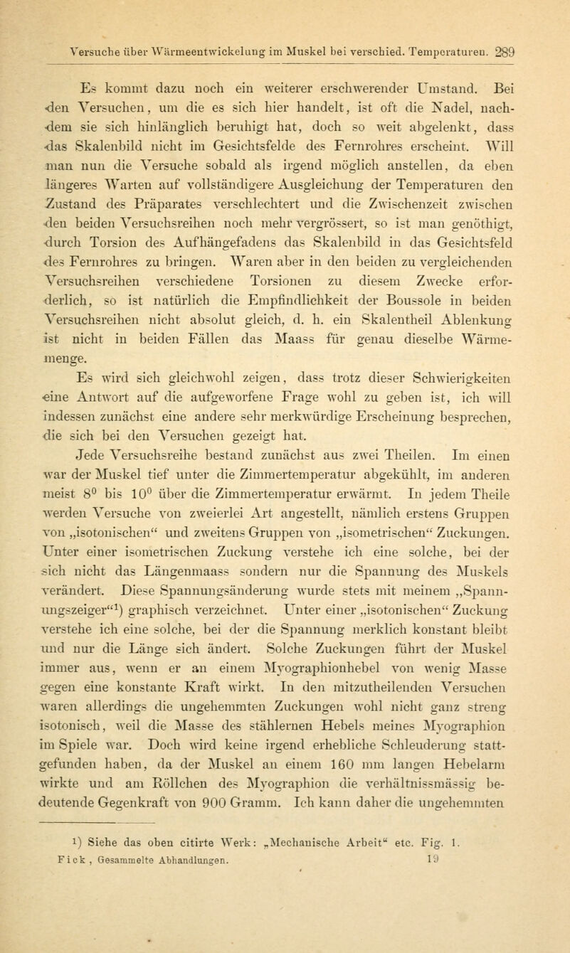 Es kommt dazu noch ein weiterer erschwerender Umstand. Bei •den Versuchen, um die es sich hier handelt, ist oft die Nadel, nach- dem sie sich hinlänglich beruhigt hat, doch so weit abgelenkt, dass •das Skalenbild nicht im Gesichtsfelde des Fernrohres erscheint. Will man nun die Versuche sobald als irgend möglich anstellen, da eben längeres Warten auf vollständigere Ausgleichung der Temperaturen den Zustand des Präparates verschlechtert und die Zwischenzeit zwischen den beiden Versuchsreihen noch mehr vergrössert, so ist man genöthigt, ■durch Torsion des Aufhängefadens das Skalenbild in das Gesichtsfeld des Fernrohres zu bringen. Waren aber in den beiden zu vergleichenden Versuchsreihen verschiedene Torsionen zu diesem Zwecke erfor- derlich, so ist natürlich die Empfindlichkeit der Boussole in beiden Versuchsreihen nicht absolut gleich, d. h. ein Skalentheil Ablenkung ist nicht in beiden Fällen das Maass für genau dieselbe Wärme- menge. Es wird sich gleichwohl zeigen, dass trotz dieser Schwierigkeiten «ine Antwort auf die aufgeworfene Frage wohl zu geben ist, ich will indessen zunächst eine andere sehr merkwürdige Erscheinung besprechen, die sich bei den Versuchen gezeigt hat. Jede Versuchsreihe bestand zunächst aus zwei Theilen. Im einen war der Muskel tief unter die Zimmertemperatur abgekühlt, im anderen meist 8° bis 10° über die Zimmertemperatur erwärmt. In jedem Theile werden Versuche von zweierlei Art angestellt, nämlich erstens Gruppen von „isotonischen und zweitens Gruppen von „isometrischen Zuckungen. Unter einer isometrischen Zuckung verstehe ich eine solche, bei der sich nicht das Längenmaass sondern nur die Spannung des Muskels verändert. Diese Spannungsänderung wurde stets mit meinem „Spann- ungszeiger1) graphisch verzeichnet. Unter einer „isotonischen Zuckung verstehe ich eine solche, bei der die Spannung merklich konstant bleibt ruid nur die Länge sich ändert. Solche Zuckungen führt der Muskel immer aus, wenn er an einem Myographionhebel von wenig Masse gegen eine konstante Kraft wirkt. In den mitzutheilenden Versuchen waren allerdings die ungehemmten Zuckungen wohl nicht ganz streng isotonisch, weil die Masse des stählernen Hebels meines Myographion im Spiele war. Doch wird keine irgend erhebliche Schleuderung statt- gefunden habeu, da der Muskel an einem 160 mm langen Hebelarm wirkte und am Röllchen des Myographion die verhältnissmässig be- deutende Gegenkraft von 900 Gramm. Ich kann daher die ungehemmten i) Siehe das oben citirte Werk: „Mechanische Arbeit etc. Fig. 1. Fick, Gesammelte Abhandlungen. 1 ^