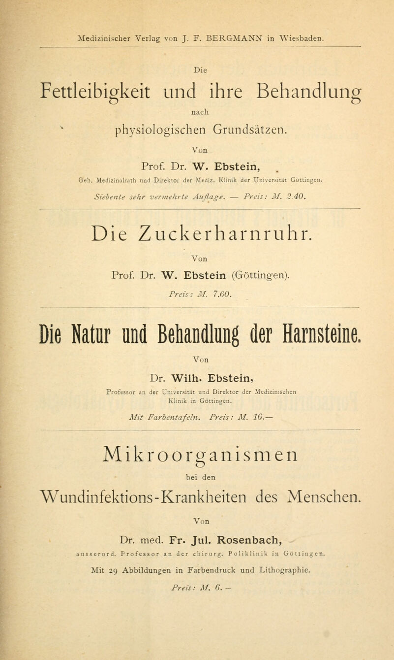 Die Fettleibigkeit und ihre Behandlung nach * physiologischen Grundsätzen. Von Prof. Dr. W. Ebstein, Geh. Medizin.alr.uh und Direktor der Mediz. Klinik der Universität Gottingen. Siebente sehr vermehrte Auflage. — Preis: M. '2.40. Die Zuckerharnruhr. Von Prof. Dr. W. Ebstein (Göttingen). Preis: M. 7.60. Die Natur und Behandlung der Harnsteine. Von Dr. Wilh. Ebstein, der Universität und Direktor der '. Klinik in Göttingen. Mit Farbentafeln. Preis: M. 16.— Professor an der Universität und Direktor der Medizinischen Klinik in Göttingen. Mikroorganismen bei den Wundinfektions-Krankheiten des Menschen. Von Dr. med. Fr. Jul. Rosenbach, ausserord. Professor an der Chirurg. Poliklinik in Göttingen. Mit 29 Abbildungen in Farbendruck und Lithographie.