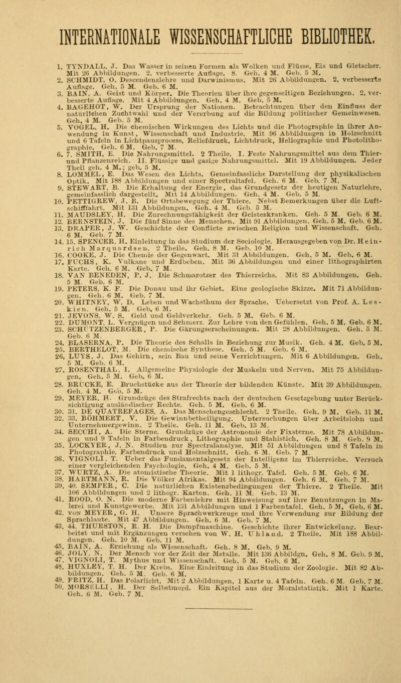 INTERNATIONALE WISSENSCHAFTLICHE BIBLIOTHEK. 1. TYNDALL. J. Das Wasser in seinen Formen als Wolken und Flüsse, Eis und Gletscher. Mit 26 Abbildungen. 2. verbesserte Auflage. 8. Geh. 4 M. Geb. 5 M. 2. SCHMIDT. O. Descendenzlehre und Darwinismus. Mit 2Ü Abbildungen. 2, verbesserte Auflage. Geh. 5 M. Geb. 6 M. 3. BAIN, A. Geist und Körper. Die Theorien über ihre gegenseitigen Beziehungen. 2. ver- besserte Auflage. Mit 4 Abbildungen. Geh. 4 M. Geb. 5 M. 4. BAGEHOT, W. Der Ursprung der Nationen. Betrachtungen über den Einfluss der natürlichen Zuchtwahl und der Vererbung auf die Bildung politischer Gemeinwesen. Geh. 4 M. Geb. 5 M. 5. VOGEL, H. Die chemischen Wirkungen des Lichts und die Photographie in ihrer An- wendung in Kunst. Wissenschaft und Industrie. Mit 96 Abbildungen in Holzschnitt und 6 Tafeln in Lichtpausprocess, Reliefdruck, Lichtdruck, Heliographie und Photolitho- graphie. Geh. 6 31. Geb. 7 M. 6. 7. SMITH, E. Die Nahrungsmittel. 2 Theile. I. Feste Nahrungsmittel aus dem Thier- und Pflanzenreich. II. Flüssige und gasige Nahrungsmittel. Mit 19 Abbildungen. Jeder Theil geh. 4 M.; geb. 5 M. 8. LOMMEL.E. Das Wesen des Lichts. Geineinfassliehc Darstellung der physikalischen Optik. Mit 188 Abbildungen und einer Spectraltafel. Geh. 6 M. Geb. 7 M. 9. STEWART, B. Die Erhaltung der Energie, das Grundgesetz der heutigen Naturlehre, gemeinfasslich dargestellt. Mit 14 Abbildungen. Geh. 4 M. Geb. 5 M. 10. PETTIGREW, J. B. Die Ortsbewegung der Thiere. Nebst Bemerkungen über die Luft- schiffiahrt. Mit 131 Abbildungen. Geh. 4 M. Geb. 5 M. 11. MAUDSLEY. H. Die Zurechnungsfähigkeit der Geisteskranken. Geh. 5 M. Geb. 6 M. 12. BERNSTEIN. J. Die fünf Sinne des Menschen. Mit 91 Abbildungen. Geh. 5 M. Geb. 6 M. 13. DRAPER, J. W. Geschichte der Conflicte zwischen Religion und Wissenschaft. Geh. 6 M. Geb. 7 M. 14. 15. SPENCER. H. Einleitung in das Studium der Sociologie. Herausgegeben von Dr. Hein- rich Marquardsen. 2 Theile. Geh. 8 M. Geb. 1 M. 16. COOKE, J. Die Chemie der Gegenwart. Mit Sl Abbildungen. Geh. 5 M. Geb. fi M. 17. FUCHS, K. Vulkane und Erdbeben. Mit 36 Abbildungen und einer lithographirten Karte. Geh. fi M. Geb. 7 M. 18. VAN BENEDEN, P. J. Die Schmarotzer des Thierreichs. Mit 83 Abbildungen. Geh. 5 M. Geb. 6 M. 19. PETERS. K. F. Die Donau und ihr Gebiet. Eine geologische Skizze. Mit 71 Abbildun- gen. Geh. 6 M. Geb. 7 M. 20. WHITNEY, W. D. Leben und Wachsthum der Sprache. Uebersetzt von Prof. A. Les- kien. Geh. 5 M. Geb. ti M. 21. JEVONS. W. S. Geld und Geldverkehr. Geh. 5 M. Geb. 6 M. 22. DUMONT. L. Vergnügen und Schmerz. Zur Lehre von den Gefühlen. Geh. 5 M. Geb. 6 M. 23. SCHITZEXBERGER, P. Die Gäruugserscheinuugen. Mit 28 Abbildungen. Geh. 5 M. Geb. fi M. 24. BLASERNA. P. Die Theorie des Schalls in Beziehung zur Musik. Geh. 4 M. Geb. 5 M. 25. BERTHELOT, M. Die chemische Synthese. Geh. 5 M. Geb. 6 M. 26. LUYS, J. Das Gehirn, sein Bau und seine Verrichtungen. Mit 6 Abbildungen. Geh. 5 M. Geb. « M. 27. ROSENTHAI.. I. Allgemeine Physiologie der Muskeln und Nerven. Mit 75 Abbildun- gen. Geh. 5 31. Geb. 6 M. 28. BRÜCKE, E. Bruchstücke aus der Theorie der bildenden Künste. Mit 39 Abbildungen. Geh. 4 M. Geb. 5 M. 29. MEYER, F. Grundzüge des Strafrechts nach der deutschen Gesetzgebung unter Berück- sichtigung ausländischer Rechte. Geh. 5 M. Geb. 6 M. 30. 31. DE QUATREFAGES. A. Das Menschengeschlecht. 2 Theile. Geh. 9 M. Geb. 11 M. 32. 33. BÖHMERT, V. Die Gewinnbetheiligung. Untersuchungen über Arbeitslohn und Unternehmergewinn. 2 Theile. Geh. 11 M. Geb. 13 M. 34. SECCHI, A. Die Sterne. Grundzüge der Astronomie der Fixsterne. Mit 78 Abbildun- gen und 9 Tafeln in Farbendruck, Lithographie und Stahlstich. Geh. 8 M. Geb. 9 M. 35. LOCKYER, J. N. Studien zur Bpeetralanalyse. Mit 51 Abbildungen und 8 Tafeln in Photographie. Farbendruck und Holzschnitt. Geh. 6 M. Geb. 7 M. 36. VIGNOLI. T. Ueber das Fundamentalgesetz der Intelligenz im Thierreichs. Versuch einer vergleichenden Psychologie. Geh. 4 M. Geb. 5 M. 37. WURTZ. A. Die atomistische Theorie. Mit 1 lithogr. Tafel. Geh. 5 M. Geb. 6 M. 38. HARTMANN, R. Die Völker Afrikas. Mit 94 Abbildungen. Geh. 6 M. Geb. 7 M. 39. 4. SEMPER, C. Die natürlichen Existenzbedingungen der Thiere. 2 Theile. Mit [06 Abbildungen und 2 lithogr. Karten. Geh. 11 M. Geb. 13 M. 41. ROOD, O. N. Die moderne Farbenlehre mit Hinweisung auf ihre Benutzungen in Ma- lerei und Kunstgewerbe. Mit 131 Abbildungen und 1 Farbentafel. Geh. 5 M. Geb. fi M. 42. vun MEYER, G. II. Unsere Sprachwerkzeuge und ihre Verwendung zur Bildung der Sprachlaute. Mit 47 Abbildungen. Geh. 6 31. Geb. 7 M. 43. 44. THURSTON, R. H. Die Dampfmaschine. Geschichte ihrer Entwickelung. Bear- beitet und mit Ergänzungen versehen von W. H. Uhlaud. 2 Theile. Mit 188 Abbil- dungen. Geh. 10 31. Geb. 11 31. 45. BAIN, A. Erziehung als Wissenschaft. Geh. 8 M. Geb. 9 M. 4fi. JOLY. N. Der Mensch vor der Zeit der Metalle. Mit 136 Abbildgn. Geh. 8 M. Geb. 9 M. 17. VIGNOLI, T. Mythus und Wissenschaft. Geh. 5 31. Geb. K 31. 48. HUXLEY, T. H, Her Krebs. Eine Einleitung in das Studium der Zoologie. Mit 82 Ab- bildungen. Geh. B 31. Geb. fi 31. 49. FRITZ, H. Das Polarlicht. 3Iit 2 Abbildungen. 1 Karte u. 4 Tafeln. Geh. fi 31. Geb. 7 M. 50. MOKSI-:I.LI, H. Der Selbstmord. Ein Kapitel aus der Moralstatistik. Mit 1 Karte. Geh. B M. Geb. 7 31.