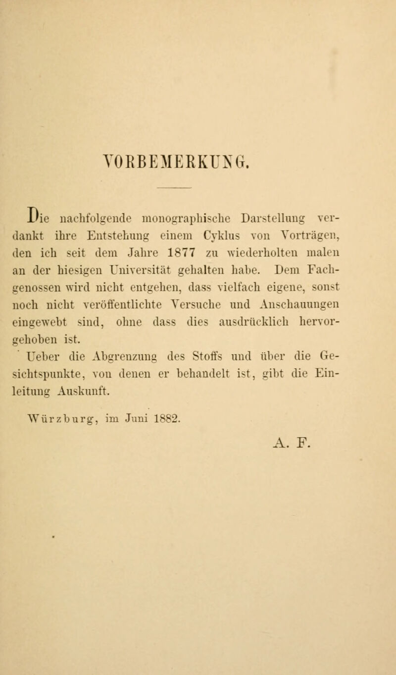 VORBEMERKUNG. Die nachfolgende monographische Darstellung ver- dankt ihre Entstehung einem Cyklus von Vorträgen, den ich seit dem Jahre 1877 zu wiederholten malen an der hiesigen Universität gehalten habe. Dem Fach- genossen wird nicht entgehen, dass vielfach eigene, sonst noch nicht veröffentlichte Versuche und Anschauungen eingeweht sind, ohne dass dies ausdrücklich hervor- gehoben ist. Ueber die Abgrenzung des Stoffs und über die Ge- sichtspunkte, vou denen er behandelt ist, gibt die Ein- leitung Auskunft. Würzbürg, im Juni 1882. A. F.