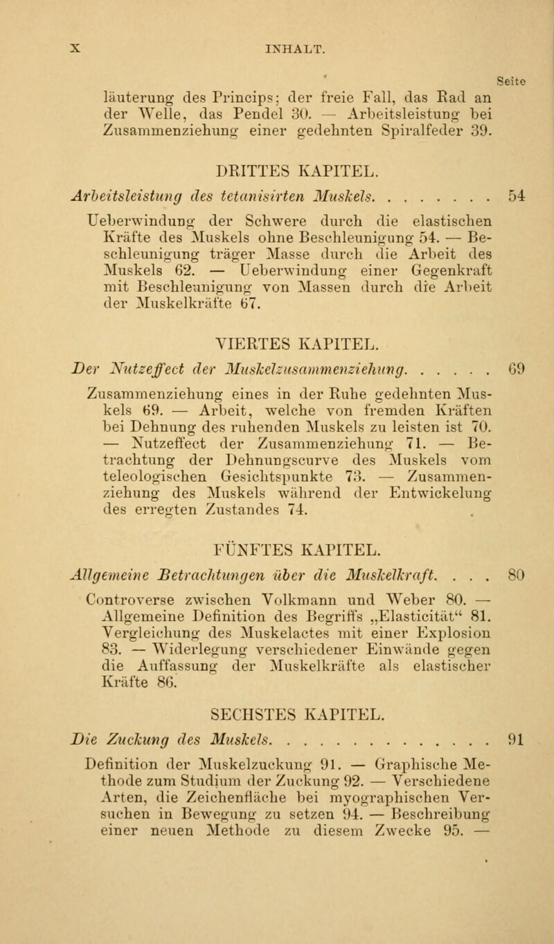 Seite läuterung des Princips; der freie Fall, das Rad an der Welle, das Pendel 30. — Arbeitsleistung bei Zusammenziehung einer gedehnten Spiralfeder 39. DRITTES KAPITEL. Arbeitsleistung des tetanisirten Muskels 54 Uebervvindung der Schwere durch die elastischen Kräfte des Muskels ohne Beschleunigung 54. — Be- schleunigung träger Masse durch die Arbeit des Muskels 62. — Ueberwindung einer Gegenkraft mit Beschleunigung von Massen durch die Arbeit der Muskelkräfte 67. VIERTES KAPITEL. Der Nutzeffect der Muskelzusammenziehung 69 Zusammenziehung eines in der Ruhe gedehnten Mus- kels 69. ■— Arbeit, welche von fremden Kräften bei Dehnung des ruhenden Muskels zu leisten ist 70. — Nutzeffect der Zusammenziehung 71. — Be- trachtung der Dehnungscurve des Muskels vom teleologischen Gesichtspunkte 73. — Zusammen- ziehung des Muskels während der Entwickelung des erregten Zustandes 74. FÜNFTES KAPITEL. Allgemeine Betrachtungen über die Muskelkraft. ... 80 Controverse zwischen Volkmann und Weber 80. — Allgemeine Definition des Begriffs „Elasticität 81. Vergleiclmng des Muskelactes mit einer Explosion 83. — Widerlegung verschiedener Einwände gegen die Auffassung der Muskelkräfte als elastischer Kräfte 86. SECHSTES KAPITEL. Die Zuckung des Muskels 91 Definition der Muskelzuckung 91. — Graphische Me- thode zum Studium der Zuckung 92. — Verschiedene Arten, die Zeichenfläche bei myographischen Ver- suchen in Bewegung zu setzen 94. — Beschreibung einer neuen Methode zu diesem Zwecke 95. —