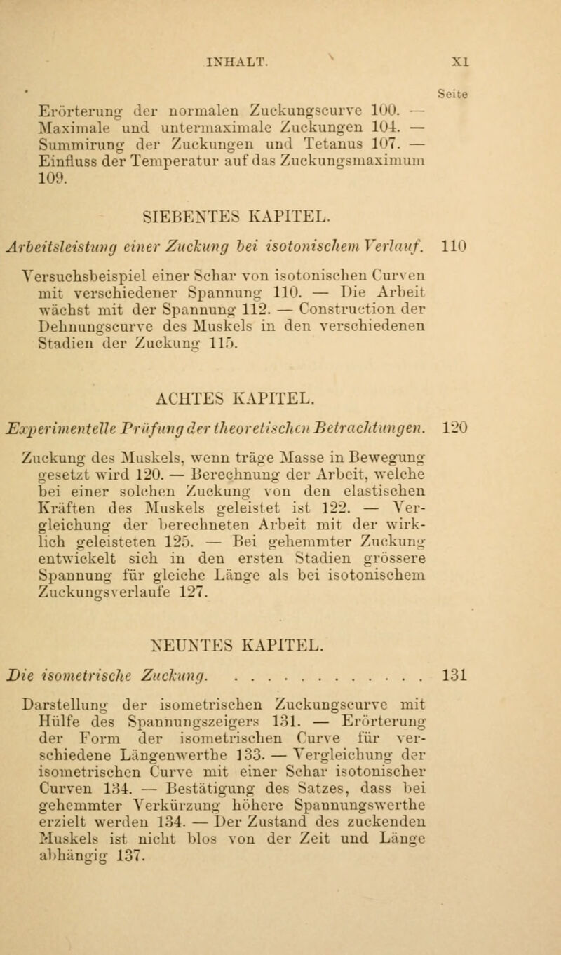 Seite Erörterung der normalen Zuokungscurve 100. — Maximale und untermaximale Zuckungen 104. — Summirung der Zuckungen und Tetanus 107. — Einfluss der Temperatur auf das Zuckungsmaximum 109. SIEBENTES KAPITEL. Arbeitsleistung einer Zuckung hei isotonischem Verlauf. 110 Yersuchsbeispiel einer Schar von isotonischen Curven mit verschiedener Spannung 110. — Die Arbeit wachst mit der Spannung 112. — Construction der Dehnungscurve des Muskels in den verschiedenen Stadien der Zuckung 11.). ACHTES KAPITEL. EjperimentelJe Prüfung der theoretischen Betrachtungen. 120 Zuckung des Muskels, wenn träge Masse in Bewegung gesetzt wird 120. — Berechnung der Arbeit, welche bei einer solchen Zuckung von den elastischen Kräften des Muskels geleistet ist 122. — Ver- gleichung der berechneten Arbeit mit der wirk- lich geleisteten 125. — Bei gehemmter Zuckung entwickelt sich in den ersten Stadien grössere S]iaunung für gleiche Länge als bei isotonischem Zuckungsverlaufe 127. NEUNTES KAPITEL. Die isometrische Zuckung 131 Darstellung der isometrischen Zuckungscurve mit Hülfe des Spannungszeigers 131. — Erörterung der Form der isometrischen Curve für ver- schiedene Längeuwerthe 133. — Vergleichung der isometrischen Curve mit einer Schar isotonischer Curven 134. — Bestätigung des Satzes, dass bei gehemmter Verkürzung höhere Spannungswerthe erzielt werden 134. — Der Zustand des zuckenden Muskels ist nicht bloa von der Zeit und Länge