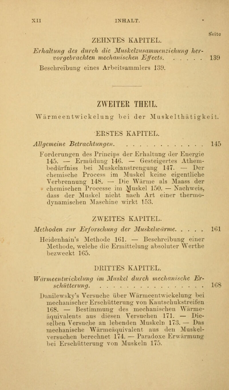 Seite ZEHNTES KAPITEL. Erhaltung des durch die Muskelzusammenziehung her- vorgebrachten mechanischen Effects 139 Beschreibung eines Arbeitsammlers 139. ZWEITER THEIL. Wärmeentwickelung bei der Muskelthätigkeit. ERSTES KAPITEL. Allgemeine Betrachtungen 145 Forderungen des Principe der Erhaltung der Energie 145. — Ermüdung 146. — Gesteigertes Athem- bedürfniss bei Muskelanstrengung 147. — Der ehemische Process im Muskel keine eigentliche Verbrennung 148. — Die Wärme als Maass der • chemischen Processe im Muskel 150. — Nachweis, dass der Muskel nicht nach Art einer thermo- dynamischen Maschine wirkt 153. ZWEITES KAPITEL. Methoden zur Erforschung der Muskel wärme 161 Heidenhain's Methode 161. — Beschreibung einer Methode, welche die Ermittelung absoluter Werthe bezweckt 165. DRITTES KAPITEL. Wärmeentivickelung im Muskel durch mechanische Er- schütterung 168 Dmilewsky's Versuche über Wärmeentwickelung bei mechanischer Erschütterung von Kautsclmkstreifen 168. — Bestimmung des mechanischen Wärme- äquivalents aus diesen Versuchen 171. — Die- selben Versuche an lebenden Muskeln 173. — Das mechanische Wärmeäquivalent aus den Muskel- versuchen berechnet 174. — Paradoxe Erwärmung bei Erschütterung von Muskeln 17.>.