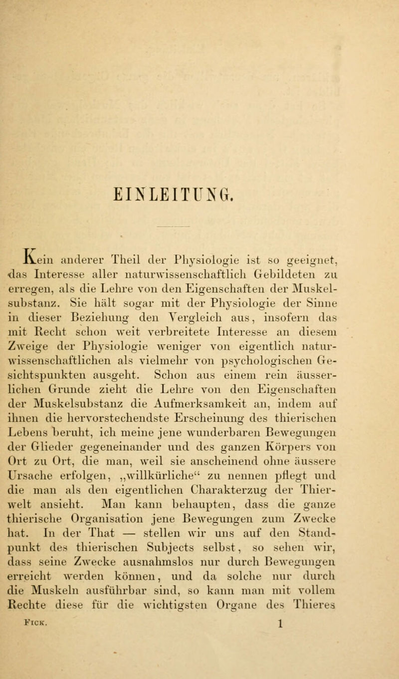 EINLEITUNG. IVein anderer Theil der Physiologie ist so geeignet. das Interesse aller naturwissenschaftlich Gehildeten zu erregen, als die Lehre von den Eigenschaften der Muskel- sabstanz. Sie hält sogar mit der Physiologie der Sinne in dieser Beziehung den Vergleich aus, insofern das mit Recht schon weit verbreitete Interesse an diesem Zweige der Physiologie weniger von eigentlich natur- wissenschaftlichen als vielmehr von psychologischen Ge- sichtspunkten ausgeht. Schon aus einem rein äusser- lichen Grunde zieht die Lehre von den Eigenschaften der Muskelsuhstanz die Aufmerksamkeit an, indem auf ihnen die hervorstechendste Erscheinung des thierischen Lebens beruht, ich meine jene wunderbaren Bewegungen der Glieder gegeneinander und des ganzen Körpers von Ort zu Ort, die man, weil sie anscheinend ohne äussere Ursache erfolgen, „willkürliche zu nennen pflegt und die man als den eigentlichen Charakterzug der Thier- welt ansieht. Man kann behaupten, dass die ganze thierische Organisation jene Bewegungen zum Zwecke hat. In der That — stellen wir uns auf den Stand- punkt des thierischen Suhjects selbst, so sehen wir, dass seine Zwecke ausnahmslos nur durch Bewegungen erreicht werden können, und da solche nur durch die Muskeln ausführbar sind, so kann man mit vollem Rechte diese für die wichtigsten Organe des Thieres Kick. \