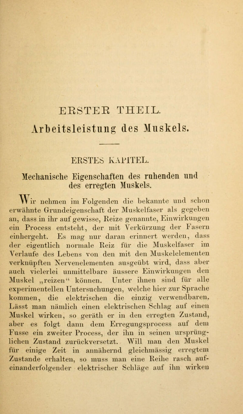 EESTEE THEIL. Arbeitsleistung des Muskels. ERSTES KAUTEL. Mechanische Eigenschaften des ruhenden und des erregten Muskels. Wir nehmen im Folgenden die bekannte und schon erwähnte Grundeigenschaft der Muskelfaser als gegeben an, dass in ihr auf gewisse, Reize genannte, Einwirkungen ein Process entsteht, der mit Verkürzung der Fasern einhergeht. Es mag nur daran erinnert werden, dass der eigentlich normale Reiz für die Muskelfaser im Verlaufe des Lebens von den mit den Muskelelementen verknüpften Nervenelementen ausgeübt wird, dass aber auch vielerlei unmittelbare äussere Einwirkungen den Muskel „reizen können. Unter ihnen sind für alle experimentellen Untersuchungen, welche hier zur Sprache kommen, die elektrischen die einzig verwendbaren. Lässt man nämlich einen elektrischen Schlag auf einen Muskel wirken, so geräth er in den erregten Zustand, aber es folgt dann dem Erregungsprocess auf dem Fusse ein zweiter Process, der ihn in seinen ursprüng- lichen Zustand zurückversetzt. Will man den Muskel für einige Zeit in annähernd gleichmässig erregtem Zustande erhalten, so muss man eine Reihe rasch auf- einanderfolgender elektrischer Schläge auf ihn wirken