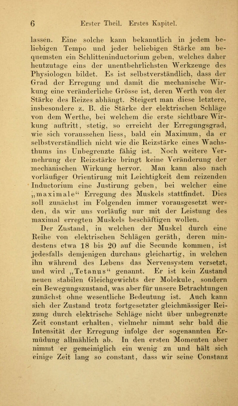 lassen. Eine solche kann bekanntlich in jedem be- liebigen Tempo und jeder beliebigen Stärke am be- quemsten ein Schlitteninductorium geben, welches daher heutzutage eins der unentbehrlichsten Werkzeuge des Physiologen bildet. Es ist selbstverständlich, dass der Grad der Erregung und damit die mechanische Wir- kung eine veränderliche Grösse ist, deren Werth von der Stärke des Reizes abhängt. Steigert man diese letztere, insbesondere z. B. die Stärke der elektrischen Schläge von dem Werthe, bei welchem die erste sichtbare Wir- kung auftritt, stetig, so erreicht der Erregungsgrad, wie sich voraussehen Hess, bald ein Maximum, da er selbstverständlich nicht wie die Reizstärke eines Wachs- thums ins Unbegrenzte fähig ist. Noch weitere Ver- mehrung der Reizstärke bringt keine Veränderung der mechanischen Wirkung hervor. Man kann also nach vorläufiger Orientirung mit Leichtigkeit dem reizenden Inductorium eine Justirung geben, bei welcher eine „maximale Erregung des Muskels stattfindet. Dies soll zunächst im Folgenden immer vorausgesetzt wer- den, da wir uns vorläufig nur mit der Leistung des maximal erregten Muskels beschäftigen wollen. Der Zustand, in welchen der Muskel durch eine Reihe von elektrischen Schlägen geräth, deren min- destens etwa 18 bis 20 auf die Secunde kommen, ist jedesfalls demjenigen durchaus gleichartig, in welchen ihn während des Lebens das Nervensystem versetzt, und wird „Tetanus genannt. Er ist kein Zustand neuen stabilen Gleichgewichts der Moleküle, sondern ein Bewegungszustand, was aber für unsere Betrachtungen zunächst ohne wesentliche Bedeutung ist. Auch kann sich der Zustand trotz fortgesetzter gleichmässiger Rei- zung durch elektrische Schläge nicht über unbegrenzte Zeit constant erhalten, vielmehr nimmt sehr bald die Intensität der Erregung infolge der sogenannten Er- müdung allmählich ab. In den ersten Momenten aber nimmt er gemeiniglich ein wenig zu und hält sich einige Zeit lang so constant, dass wir seine Constanz