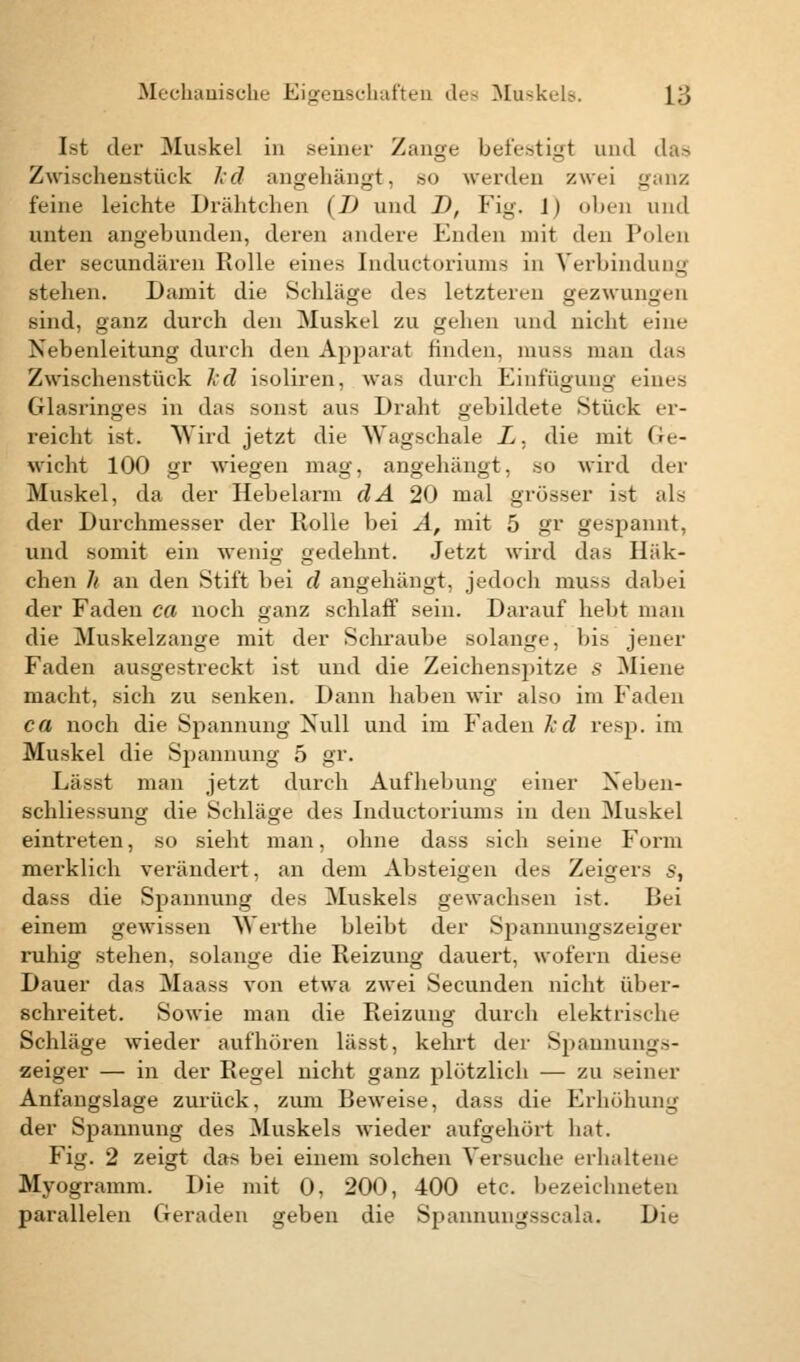 Ist der Muskel in seiner Zange befestigt und das Zwischenstück ftd angehängt, so werden zwei ganz feine leichte Drähtchen (I) und D, Fig. 1) oben und unten angebunden, deren andere Enden mit den Polen der secundären Rolle eines Inductoriums in Verbindung stehen. Damit die Schläge des letzteren gezwungen sind, ganz durch den Muskel zu gehen und nicht eine Nebenleitung durch den Apparat finden, muss man das Zwischenstück Id isoliren, was durch Einfügung eines Glasringes in das sonst aus Draht gebildete Stück er- reicht ist. Wird jetzt die Wagschale L. die mit Ge- wicht 100 gr wiegen mag, angehängt, so wird der Muskel, da der Hebelarm clA 20 mal grösser ist als der Durchmesser der Rolle bei A, mit 5 gv gespannt, und somit ein wenig gedehnt. Jetzt wird das Häk- chen h an den Stift bei d angehängt, jedoch muss dabei der Faden ca noch ganz schlaff sein. Darauf hebt man die Muskelzange mit der Schraube solange, bis jener faden ausgestreckt ist und die Zeiehen.-pitze s Miene macht, sich zu senken. Dann haben wir also im Faden ca noch die Spannung Null und im Faden Ted resp. im Muskel die Spannung 5 gr. Lässt man jetzt durch Aufhebung einer Neben- schliessung die Schläge des Inductoriums in den Muskel eintreten, so sieht man, ohne dass sich seine Form merklich verändert, an dem Absteigen des Zeigers s, dass die Spannung des Muskels gewachsen ist. Bei einem gewissen Werthe bleibt der Spannungszeiger ruhig stehen, solange die Reizung dauert, wofern diese Dauer das Maass von etwa zwei Secunden nicht über- schreitet. Sowie man die Reizung durch elektrische Schläge wieder aufhören lässt, kehrt der Spannungs- zeiger — in der Regel nicht ganz plötzlich — zu seiner Anfangslage zurück, zum Beweise, dass die Erhöhung der Spannung des Muskels wieder aufgehört hat. Fig. 2 zeigt das bei einem solchen Versuche erhaltene Myogramm. Die mit 0, 200, 400 etc. bezeichneten parallelen Geraden geben die Spannungsscala. Die