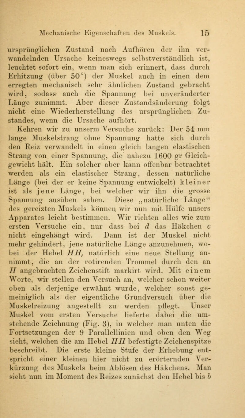 ursprünglichen Zustand nach Aufhören der ihn ver- wandelnden Ursache keineswegs selbstverständlich ist, leuchtet sofort ein, wenn man sich erinnert, dass durch Erhitzung (über 50°) der Muskel auch in einen dem erregten mechanisch sehr ähnlichen Zustand gebracht wird, sodass auch die Spannung hei unveränderter Länge zunimmt. Aber dieser Züstandsänderung folgt nicht eine Wiederherstellung des ursprünglichen Zu- standes, wenn die Ursache aufhört. Kehren wir zu unserm Versuche zurück: Der 54 mm lange Muskelstrang ohne Spannung hatte sich durch den Reiz verwandelt in einen gleich langen elastischen Strang von einer Spannung, die nahezu 1600 gr Gleich- gewicht hält. Ein solcher aber kann offenbar betrachtet werden als ein elastischer Strang, dessen natürliche Länge (bei der er keine Spannung entwickelt) kleiner ist als jene Länge, bei welcher wir ihn die grosse Spannung ausüben sahen. Diese „natürliche Länge des gereizten Muskels können wir nun mit Hülfe unsers Apparates leicht bestimmen. Wir richten alles wie zum ersten Versuche ein, nur dass bei d das Häkchen c nicht eingehängt wird. Dann ist der Muskel nicht mehr gehindert, jene natürliche Länge anzunehmen, wo- bei der Hebel HU, natürlich eine neue Stellung an- nimmt, die an der rotirenden Trommel durch den an H angebrachten Zeichenstift markirt wird. Mit einem Worte, wir stellen den Versuch an, welcher schon weiter oben als derjenige erwähnt wurde, welcher sonst ge- meiniglich als der eigentliche Grundversuch über die Muskelreizung angestellt zu werden pflegt. Unser Muskel vom ersten Versuche lieferte dabei die um- stehende Zeichnung (Fig. 3), in welcher man unten die Fortsetzungen der 9 Parallellinien und oben den Weg sieht, welchen die am Hebel HH befestigte Zeichenspitze beschreibt. Die erste kleine Stufe der Erhebung ent- spricht einer kleinen hier nicht zu erörternden Ver- kürzung des Muskels beim Ablösen des Häkchens. Man sieht nun im Moment des Reizes zunächst den Hebel bis b