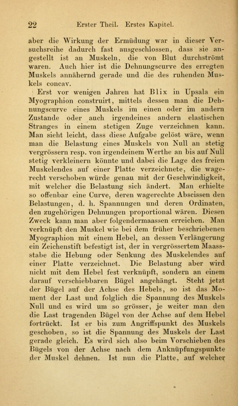 aber die Wirkung der Ermüdung war in dieser Ver- suchsreihe dadurch fast ausgeschlossen, dass sie an- gestellt ist an Muskeln, die von Blut durchströmt waren. Auch hier ist die Dehnungscurve des erregten Muskels annähernd gerade und die des ruhenden Mus- kels concav. Erst vor wenigen Jahren hat Blix in Upsala ein Myographion construirt, mittels dessen man die Deh- nungscurve eines Muskels im einen oder im andern Zustande oder auch irgendeines andern elastischen Stranges in einem stetigen Zuge verzeichnen kann. Man sieht leicht, dass diese Aufgabe gelöst wäre, wenn man die Belastung eines Muskels von Null an stetig vergrössern resp. von irgendeinem Werthe an bis auf Null stetig verkleinern könnte und dabei die Lage des freien Muskelendes auf einer Platte verzeichnete, die wage- recht verschoben würde genau mit der Geschwindigkeit, mit welcher die Belastung sich ändert. Man erhielte so offenbar eine Curve, deren wagerechte Abscissen den Belastungen, d. h. Spannungen und deren Ordinaten, den zugehörigen Dehnungen proportional wären. Diesen Zweck kann man aber folgendermaassen erreichen. Man verknüpft den Muskel wie bei dem früher beschriebenen Myographion mit einem Hebel, an dessen Verlängerung ein Zeichenstift befestigt ist, der in vergrössertem Maass- stabe die Hebung oder Senkung des Muskelendes auf einer Platte verzeichnet. Die Belastung aber wird nicht mit dem Hebel fest verknüpft, sondern an einem darauf verschiebbaren Bügel angehängt. Steht jetzt der Bügel auf der Achse des Hebels, so ist das Mo- ment der Last und folglich die Spannung des Muskels Null und es wird um so grösser, je weiter man den die Last tragenden Bügel von der Achse auf dem Hebel fortrückt. Ist er bis zum Angriffspunkt des Muskels geschoben, so ist die Spannung des Muskels der Last gerade gleich. Es wird sich also beim Vorschieben des Bügels von der Achse nach dem Anknüpfungspunkte der Muskel dehnen. Ist nun die Platte, auf welcher