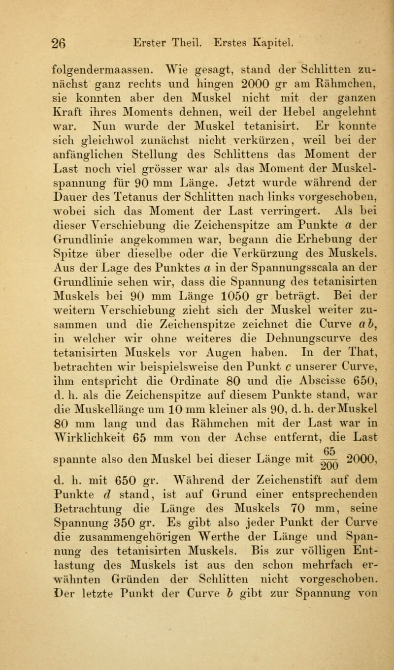 folgendermaasseu. Wie gesagt, stand der Schlitten zu- nächst ganz rechts und hingen 2000 gr am Rähmchen, sie konnten aber den Muskel nicht mit der ganzen Kraft ihres Moments dehnen, weil der Hebel angelehnt war. Nun wurde der Muskel tetanisirt. Er konnte sich gleichwol zunächst nicht verkürzen, weil bei der anfänglichen Stellung des Schlittens das Moment der Last noch viel grösser war als das Moment der Muskel- spannung für 90 mm Länge. Jetzt wurde während der Dauer des Tetanus der Schlitten nach links vorgeschoben, wobei sich das Moment der Last verringert. Als bei dieser Verschiebung die Zeichenspitze am Punkte a der Grundlinie angekommen war, begann die Erhebung der Spitze über dieselbe oder die Verkürzung des Muskels. Aus der Lage des Punktes a in der Spannungsscala an der Grundlinie sehen wir, dass die Spannung des tetanisirten Muskels bei 90 mm Länge 1050 gr beträgt. Bei der weitern Verschiebung zieht sich der Muskel weiter zu- sammen und die Zeichenspitze zeichnet die Curve a b, in welcher wir ohne weiteres die Dehnungscurve des tetanisirten Muskels vor Augen haben. In der That, betrachten wir beispielsweise den Punkt c unserer Curve, ihm entspricht die Ordinate 80 und die Abscisse 650, d. h. als die Zeichenspitze auf diesem Punkte stand, war die Muskellänge um 10 mm kleiner als 90, d. h. der Muskel 80 mm lang und das Rähmchen mit der Last war in Wirklichkeit 65 mm von der Achse entfernt, die Last 65 spannte also den Muskel bei dieser Länge mit ^r- 2000, d. h. mit 650 gr. Während der Zeichenstift auf dem Punkte d stand, ist auf Grund einer entsprechenden Betrachtung die Länge des Muskels 70 mm, seine Spannung 350 gr. Es gibt also jeder Punkt der Curve die zusammengehörigen Werthe der Länge und Span- nung des tetanisirten Muskels. Bis zur völligen Ent- lastung des Muskels ist aus den schon mehrfach er- wähnten Gründen der Schlitten nicht vorgeschoben. Der letzte Punkt der Curve b gibt zur Spannung von