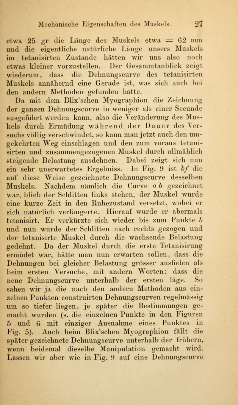 etwa 25 gv die Länge des Muskels etwa = 62 mm und die eigentliche natürliche Länge unsers Muskels im tetanisirten Zustande hätten wii' uns also noch etwas kleiner vorzustellen. Der Gesammtanblick zeigt wiederum, dass die Dehnungscurve des tetanisirten Muskels annähernd eine Gerade ist, was sich auch bei den andern Methoden gefunden hatte. Da mit dem Blix'sehen Myographion die Zeichnung der ganzen Dehnungscurve in weniger als einer Secunde ausgeführt werden kann, also die Veränderung des Mus- kels durch Ermüdung während der Dauer des Ver- suchs völlig verschwindet, so kann man jetzt auch den um- gekehrten Weg einschlagen und den zum voraus tetani- sirten und zusammengezogenen Muskel durch allmählich steigende Belastung ausdehnen. Dabei zeigt sich nun ein sehr unerwartetes Ergebniss. In Fig. 9 ist bf die auf diese Weise gezeichnete Dehnungscurve desselben Muskels. Nachdem nämlich die Curve a b gezeichnet war, blieb der Schlitten links stehen, der Muskel wurde eine kurze Zeit in den Ruhezustand versetzt, wobei er sich natürlich verlängerte. Hierauf wurde er abermals tetanisirt. Er verkürzte sich wieder bis zum Punkte b und nun wurde der Schlitten nach rechts gezogen und der tetanisirte Muskel durch die wachsende Belastung gedehnt. Da der Muskel durch die erste Tetanisirung ermüdet war, hätte man nun erwarten sollen, dass die Dehnungen bei gleicher Belastung grösser ausfielen als beim ersten Versuche, mit andern Worten: dass die neue Dehnungscurve unterhalb der ersten läge. So sahen wir ja die nach den andern Methoden aus ein- zelnen Punkten construirten Dehnungscurven regelmässig um so tiefer liegen, je später die Bestimmungen ge- macht wurden (s. die einzelnen Punkte in den Figuren 5 und 6 mit einziger Ausnahme eines Punktes in Fig. 5). Auch beim Blix'schen Myographion fällt die später gezeichnete Dehnungscurve unterhalb der frühern, wenn beidemal dieselbe Manipulation gemacht wird. Lassen wir aber wie in Fig. 9 auf eine Dehnungscurve