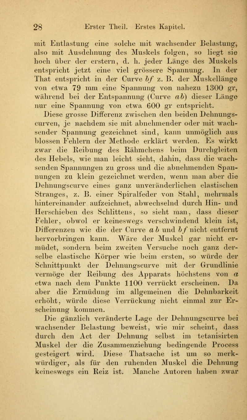 mit Entlastung eine solche mit wachsender Belastung, also mit Ausdehnung des Muskels folgen, so liegt sie hoch üher der erstem, d. h. jeder Länge des Muskels entspricht jetzt eine viel grössere Spannung. In der That entspricht in der Curve bf z. B. der Muskellänge von etwa 79 mm eine Spannung von nahezu 1300 gr, während hei der Entspannung (Curve ab) dieser Länge nur eine Spannung von etwa 600 gr entspricht. Diese grosse Differenz zwischen den beiden Dehnungs- curven, je nachdem sie mit abnehmender oder mit wach- sender Spannung gezeichnet sind, kann unmöglich aus blossen Fehlern der Methode erklärt werden. Es wirkt zwar die Reibung des Rähmchens beim Durchgleiten des Hebels, wie man leicht sieht, dahin, dass die wach- senden Spannungen zu gross und die abnehmenden Span- nungen zu klein gezeichnet werden, wenn man aber die Dehnungscurve eines ganz unveränderlichen elastischen Stranges, z. B. einer Spiralfeder von Stahl, mehrmals hintereinander aufzeichnet, abwechselnd durch Hin- und Herschieben des Schlittens, so sieht man, dass dieser Fehler, obwol er keineswegs verschwindend klein ist, Differenzen wie die der Curve a b und bf nicht entfernt hervorbringen kann. Wäre der Muskel gar nicht er- müdet, sondern beim zweiten Versuche noch ganz der- selbe elastische Körper wie beim ersten, so würde der Schnittpunkt der Dehnungscurve mit der Grundlinie vermöge der Reibung des Apparats höchstens von a etwa nach dem Punkte 1100 verrückt erscheinen. Da aber die Ermüdung im allgemeinen die Dehnbarkeit erhöht, würde diese Verrückung nicht einmal zur Er- scheinung kommen. Die gänzlich veränderte Lage der Dehnungscurve bei wachsender Belastung beweist, wie mir scheint, dass durch den Act der Dehnung selbst im tetanisirten Muskel der die Zusammenziehung bedingende Process gesteigert wird. Diese Thatsache ist um so merk- würdiger, als für den ruhenden Muskel die Dehnung keineswegs ein Reiz ist. Manche Autoren haben zwar