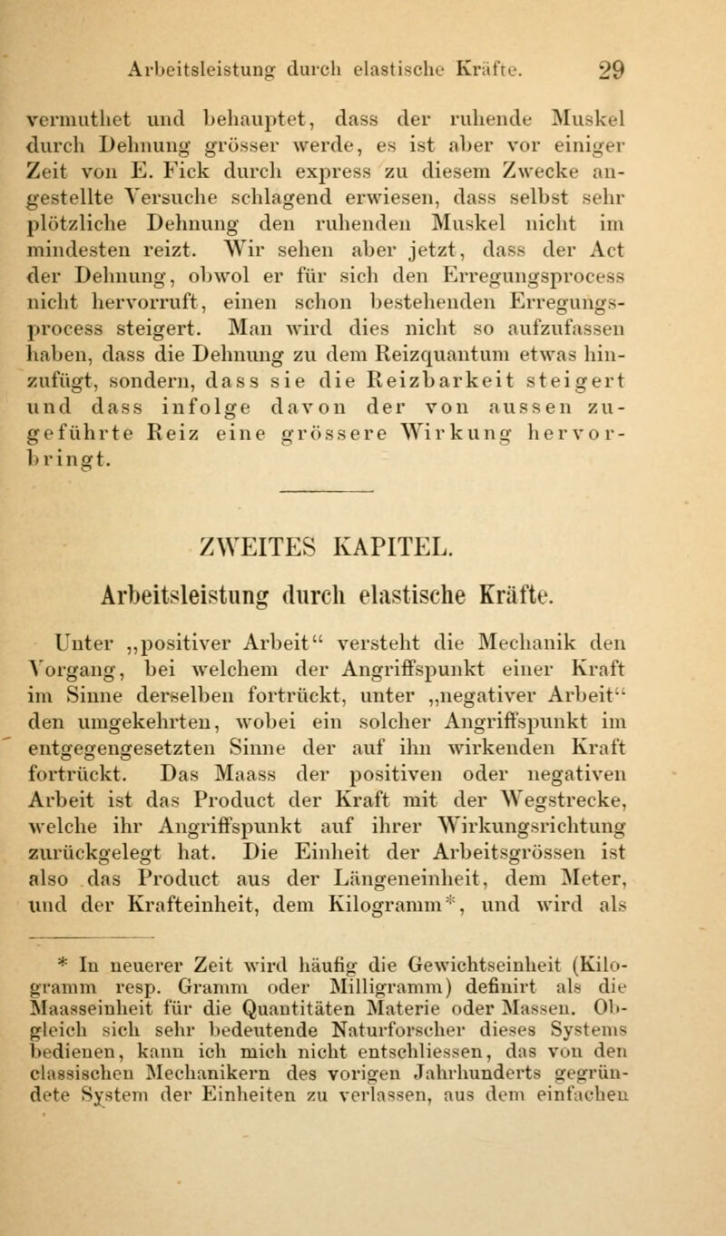 vermuthet und behauptet, dass der ruhende Muskel durch Dehnung grösser werde, es ist aber vor einiger Zeit von E. Fick durch express zu diesem Zwecke an- gestellte Versuche schlagend erwiesen, dass selbst sehr plötzliche Dehnung den ruhenden Muskel nicht im mindesten reizt. Wir sehen aber jetzt, dass der Act der Dehnung, obwol er für sich den Erregungsprocess nicht hervorruft, einen schon bestehenden Erregungs- process steigert. Man wird dies nicht so aufzufassen haben, dass die Dehnung zu dem Reizquantum etwas hin- zufügt, sondern, dass sie die Reizbarkeit steigert und dass infolge davon der von aussen zu- geführte Reiz eine grössere Wirkung hervor- bringt. ZWEITES KAPITEL. Arbeitsleistung durch elastische Kräfte. Unter „positiver Arbeit versteht die Mechanik den Vorgang, bei welchem der Angriffspunkt einer Kraft im Sinne derselben fortrückt, unter „negativer Arbeit den umgekehrten, wobei ein solcher Angriffspunkt im entgegengesetzten Sinne der auf ihn wirkenden Kraft fortrückt. Das Maass der positiven oder negativen Arbeit ist das Product der Kraft mit der Wegstrecke, welche ihr Angriffspunkt auf ihrer Wirkungsrichtung zurückgelegt hat. Die Einheit der Arbeitsgrössen ist also das Product aus der Längeneinheit, dem Meter, und der Krafteinheit, dem Kilogramm*, und wird als * In neuerer Zeit wird häufig die Gewichtseinheit (Kilo- gramm resp. Gramm oder Milligramm) definirt als die Maasseinheit für die Quantitäten Materie oder Massen. Ob- gleich sich sehr bedeutende Naturforscher dieses Systems bedienen, kann ich mich nicht entschliessen, das von den classischeu Mechanikern des vorigen Jahrhunderts »(grün- dete System der Einheiten zu verlassen, aus dein einfachen