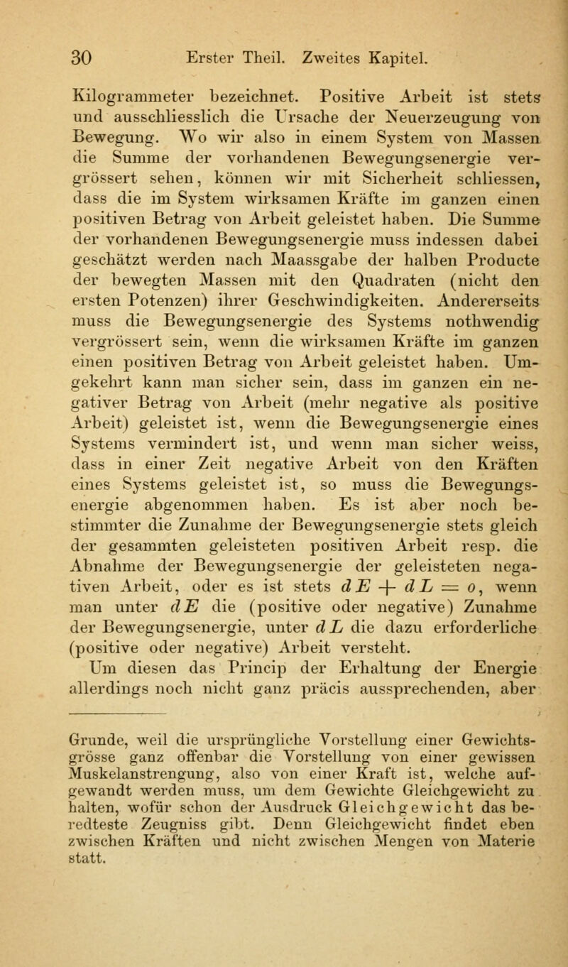 Kilogrammeter bezeichnet. Positive Arbeit ist stets und ausschliesslich die Ursache der Neuerzeugung von Bewegung. Wo wir also in einem System von Massen die Summe der vorhandenen Bewegungsenergie ver- grössert sehen, können wir mit Sicherheit schliessen, dass die im System wirksamen Kräfte im ganzen einen positiven Betrag von Arbeit geleistet haben. Die Summe der vorhandenen Bewegungsenergie muss indessen dabei geschätzt werden nach Maassgabe der halben Producte der bewegten Massen mit den Quadraten (nicht den eisten Potenzen) ihrer Geschwindigkeiten. Andererseits muss die Bewegungsenergie des Systems nothwendig vergrössert sein, wenn die wirksamen Kräfte im ganzen einen positiven Betrag von Arbeit geleistet haben. Um- gekehrt kann man sicher sein, dass im ganzen ein ne- gativer Betrag von Arbeit (mehr negative als positive Arbeit) geleistet ist, wenn die Bewegungsenergie eines Systems vermindert ist, und wenn man sicher weiss, dass in einer Zeit negative Arbeit von den Kräften eines Systems geleistet ist, so muss die Bewegungs- energie abgenommen haben. Es ist aber noch be- stimmter die Zunahme der Bewegungsenergie stets gleich der gesammten geleisteten positiven Arbeit resp. die Abnahme der Bewegungsenergie der geleisteten nega- tiven Arbeit, oder es ist stets dJE -j- dL = o, wenn man unter dE die (positive oder negative) Zunahme der Bewegungsenergie, unter dL die dazu erforderliche (positive oder negative) Arbeit versteht. Um diesen das Princip der Erhaltung der Energie allerdings noch nicht ganz präcis aussprechenden, aber Grunde, weil die ursprüngliche Vorstellung einer Gewichts- grösse ganz offenbar die Vorstellung von einer gewissen Muskelanstrengung, also von einer Kraft ist, welche auf- gewandt werden muss, um dem Gewichte Gleichgewicht zu halten, wofür schon der Ausdruck Gleichgewicht das be- redteste Zeugniss gibt. Denn Gleichgewicht findet eben zwischen Kräften und nicht zwischen Mengen von Materie statt.