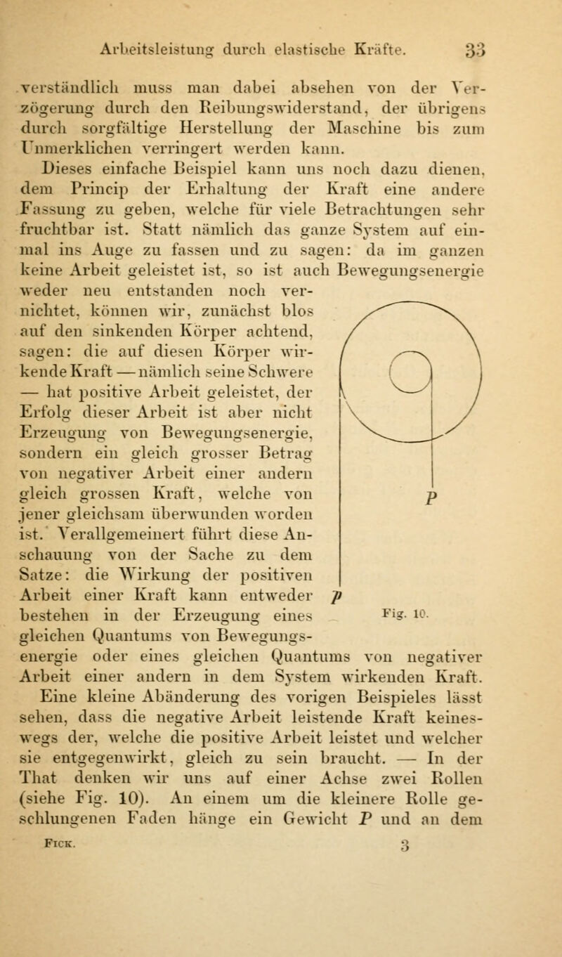 verständlich muss man dabei absehen von der Ver- zögerung durch den Reibungswiderstand, der übrigen.-; durch sorgfältige Herstellung der Maschine bis zum Unmerklichen verringert werden kann. Dieses einfache Beispiel kann uns noch dazu dienen, dem Princip der Erhaltung der Kraft eine andere Fassung zu geben, welche für viele Betrachtungen sehr fruchtbar ist. Statt nämlich das ganze System auf ein- mal ins Auge zu fassen und zu sagen: da im ganzen keine Arbeit geleistet ist, so ist auch Bewegungsenergie weder neu entstanden noch ver- nichtet, können wir. zunächst blos auf den sinkenden Körper achtend, sagen: die auf diesen Körper wir- kende Kraft —nämlich seine Schwere — hat positive Arbeit geleistet, der Erfolg dieser Arbeit ist aber nicht Erzeugung von Bewegungsenergie, sondern ein gleich grosser Betrag von negativer Arbeit einer andern gleich grossen Kraft, welche von jener gleichsam überwunden worden ist. Verallgemeinert führt diese An- schauung von der Sache zu dem Satze: die Wirkung der positiven Arbeit einer Kraft kann entweder bestehen in der Erzeugung eines gleichen Quantums von Bewegungs- energie oder eines gleichen Quantums von negativer Arbeit einer andern in dem System wirkenden Kraft. Eine kleine Abänderung des vorigen Beispieles lä>-t sehen, class die negative Arbeit leistende Kraft keines- wegs der, welche die positive Arbeit leistet und welcher sie entgegenwii-kt, gleich zu sein braucht. — In der That denken wir uns auf einer Achse zwei Rollen (siehe Fig. 10). An einem um die kleinere Rolle ge- schlungenen Faden hänge ein Gewicht P und an dem Fick. ;; Fig. 10.